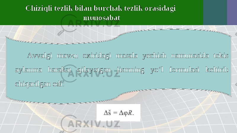 Chiziqli tezlik bilan burchak tezlik orasidagi munosabat Avvalgi mavzu oxiridagi masala yechish namunasida tekis aylanma harakat qilayotgan jismning yo‘l formulasi keltirib chiqarilgan edi: 