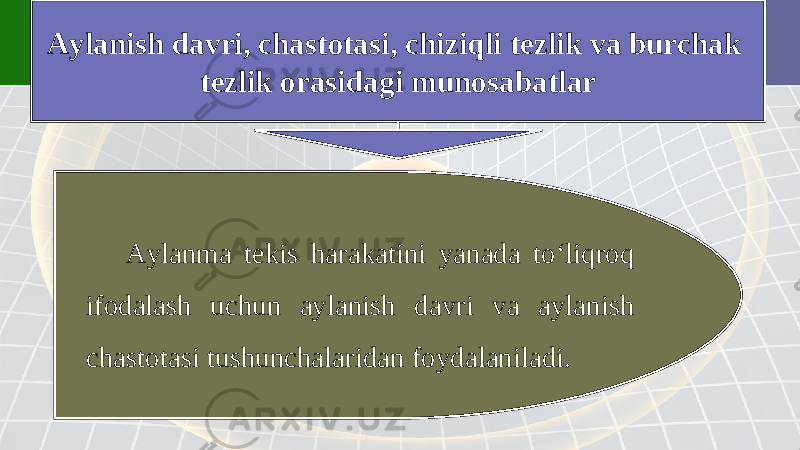 Aylanish davri, chastotasi, chiziqli tezlik va burchak tezlik orasidagi munosabatlar Aylanma tekis harakatini yanada to‘liqroq ifodalash uchun aylanish davri va aylanish chastotasi tushunchalaridan foydalaniladi. 
