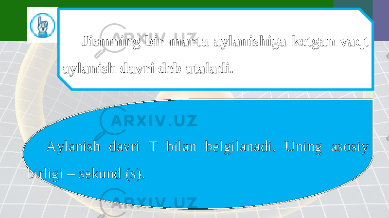 Jismning bir marta aylanishiga ketgan vaqt aylanish davri deb ataladi. Aylanish davri T bilan belgilanadi. Uning asosiy birligi – sekund (s). 