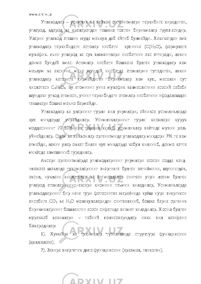 www.arxiv.uz Углеводлар – усимлик ва хайвон организмлари таркибига кирадиган, углерод, вдород ва кислоротдан ташкил топган бирикмалар группасидир. Уларни углевод аташни жуда маъкул деб айтиб булмайди. Хакикатдан амх углеводлар таркибидаги астолар нисбати купинча (С(Н 2 О) n формулага мувофик. яъни углерод ва сув элементлари нисбатини акс эттиради, лекин доимо бундай эмас. Атомлар нисбати бошкача булган углеводлар хам маълум ва аксинча, мана шундай нисбатда атомларни тутадиган, лекин углеводлар каторига кирмайдиган бирикмалар хам куп, масалан сут кислотаси С 3 Н 6 О 3 . Бу атомнинг унча мувофик келмаслигини асосий сабаби шундаки угвод атамаси, унинг таркибидаги атомлар нисбатини ифодалашдан такшкари бошка маъно бермайди. Углеводлар ва уларнинг турли хил унумлари, айникса усимликларда куп микдорда учрайдилар. Усимликларнинг турли кисмлари курук моддасининг 70-80% ини ташкил килиб, усимликлар хаётида мухии роль уйнайдилар. Одам ва хайвонлар организмида углеводлар микдори 2% га хам етмайди, лекин улар овкат билан куп микдорда кабул килиниб, доимо катта микёсда алмашиниб турадилар. Аксари организмларда углеводларнинг унумлари асосан содда канд- глюкоза шаклида тукималарнинг энергияга булган эхтиёжини, шунингдек, оксил, нуклеин кислоталар ва ёг моддалар синтези учун лозим булган углерод атомларининг аксари кисмини таъмин киладилар, Усимликларда углеводларнинг бир неча тури фотосинтез жараёнида куёш нури энергияси хисобига СО 2 ва Н 2 О молекулаларидан синтезланиб, бошка барча органик бирикмаларнинг бошлангич асоси сифатида хизмат киладилар. Хосил булган мураккаб вакиллари – табиий полисахаридлар икки хил вазифани бажарадилар: 1). Хужайра ва тукималар тузилишида структура функциясини (целлюлоза). 2). Захира энергетик депо функциясини (крахмал, гликоген). 