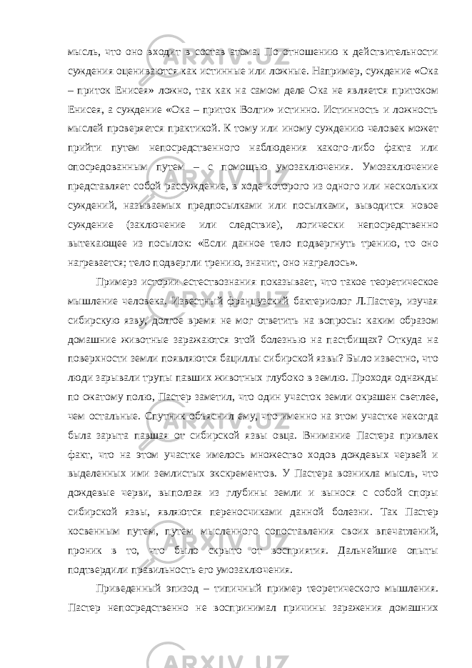 мысль, что оно входит в состав атома. По отношению к действительности суждения оцениваются как истинные или ложные. Например, суждение «Ока – приток Енисея» ложно, так как на самом деле Ока не является притоком Енисея, а суждение «Ока – приток Волги» истинно. Истинность и ложность мыслей проверяется практикой. К тому или иному суждению человек может прийти путем непосредственного наблюдения какого-либо факта или опосредованным путем – с помощью умозаключения. Умозаключение представляет собой рассуждение, в ходе которого из одного или нескольких суждений, называемых предпосылками или посылками, выводится новое суждение (заключение или следствие), логически непосредственно вытекающее из посылок: «Если данное тело подвергнуть трению, то оно нагревается; тело подвергли трению, значит, оно нагрелось». Примерз истории естествознания показывает, что такое теоретическое мышление человека. Известный французский бактериолог Л.Пастер, изучая сибирскую язву, долгое время не мог ответить на вопросы: каким образом домашние животные заражаются этой болезнью на пастбищах? Откуда на поверхности земли появляются бациллы сибирской язвы? Было известно, что люди зарывали трупы павших животных глубоко в землю. Проходя однажды по сжатому полю, Пастер заметил, что один участок земли окрашен светлее, чем остальные. Спутник объяснил ему, что именно на этом участке некогда была зарыта павшая от сибирской язвы овца. Внимание Пастера привлек факт, что на этом участке имелось множество ходов дождевых червей и выделенных ими землистых экскрементов. У Пастера возникла мысль, что дождевые черви, выползая из глубины земли и вынося с собой споры сибирской язвы, являются переносчиками данной болезни. Так Пастер косвенным путем, путем мысленного сопоставления своих впечатлений, проник в то, что было скрыто от восприятия. Дальнейшие опыты подтвердили правильность его умозаключения. Приведенный эпизод – типичный пример теоретического мышления. Пастер непосредственно не воспринимал причины заражения домашних 