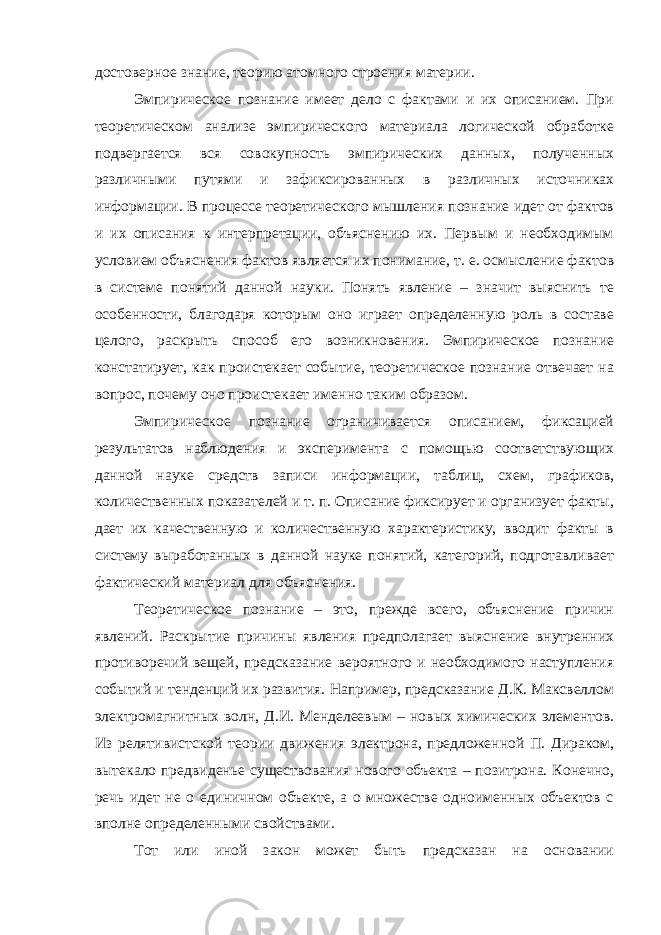 достоверное знание, теорию атомного строения материи. Эмпирическое познание имеет дело с фактами и их описанием. При теоретическом анализе эмпирического материала логической обработке подвергается вся совокупность эмпирических данных, полученных различными путями и зафиксированных в различных источниках информации. В процессе теоретического мышления познание идет от фактов и их описания к интерпретации, объяснению их. Первым и необходимым условием объяснения фактов является их понимание, т. е. осмысление фактов в системе понятий данной науки. Понять явление – значит выяснить те особенности, благодаря которым оно играет определенную роль в составе целого, раскрыть способ его возникновения. Эмпирическое познание констатирует, как проистекает событие, теоретическое познание отвечает на вопрос, почему оно проистекает именно таким образом. Эмпирическое познание ограничивается описанием, фиксацией результатов наблюдения и эксперимента с помощью соответствующих данной науке средств записи информации, таблиц, схем, графиков, количественных показателей и т. п. Описание фиксирует и организует факты, дает их качественную и количественную характеристику, вводит факты в систему выработанных в данной науке понятий, категорий, подготавливает фактический материал для объяснения. Теоретическое познание – это, прежде всего, объяснение причин явлений. Раскрытие причины явления предполагает выяснение внутренних противоречий вещей, предсказание вероятного и необходимого наступления событий и тенденций их развития. Например, предсказание Д.К. Максвеллом электромагнитных волн, Д.И. Менделеевым – новых химических элементов. Из релятивистской теории движения электрона, предложенной П. Дираком, вытекало предвиденье существования нового объекта – позитрона. Конечно, речь идет не о единичном объекте, а о множестве одноименных объектов с вполне определенными свойствами. Тот или иной закон может быть предсказан на основании 