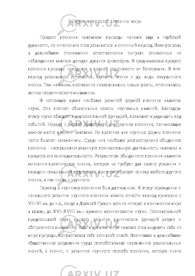 1. Наука как способ познания мира наука эмпиризм теоретическое познание Процесс познания человеком природы начался еще в глубокой древности, но интенсивно стал развиваться в античный период. Важную роль в дальнейшем становлении естествознания сыграли основанные на наблюдениях великие догадки древних философов. В средневековье процесс познания природы находился в полной зависимости от богословия. В этот период развивались астрология, алхимия, магия и др. виды оккультного знания. Тем не менее, постепенно накапливались новые факты, оттачивалась логика теоретического мышления. В настоящее время наиболее развитой формой познания является наука. Она познает объективные законы изучаемых явлений. Благодаря этому наука обладает предсказательной функцией, позволяет предвидеть ход событий. Наряду с наукой существует вне научное познание, занимающее важное место в жизни человека. На практике вне научные формы познания часто бывают незаменимы. Среди них наиболее распространено обыденное познание - неспециализированную познавательную деятельность человека в процессе его жизнедеятельности. Результатом обыденного познания является жизненно-практическое знание, которое не требует для своего усвоения и передачи специальной подготовки, при этом образует основу любого другого знания, в том числе и научного. Переход к научному познанию был длительным. К этапу зарождения и начального развития научного познания можно отнести период примерно с VII–VI вв. до н.э., когда в Древней Греции возник интерес к пониманию мира в целом, до XVI–XVIII вв.– времени возникновения науки. Познавательной предпосылкой науки явилось развитие критических функций разума и абстрактного мышления. Еще в древнем мире человек стал выделять себя из мира природы, почувствовал себя активной силой. Возникшее в дальнейшем общественное разделение труда способствовало накоплению рациональных знаний, а значит, и развитию научного способа познания, которое иначе 