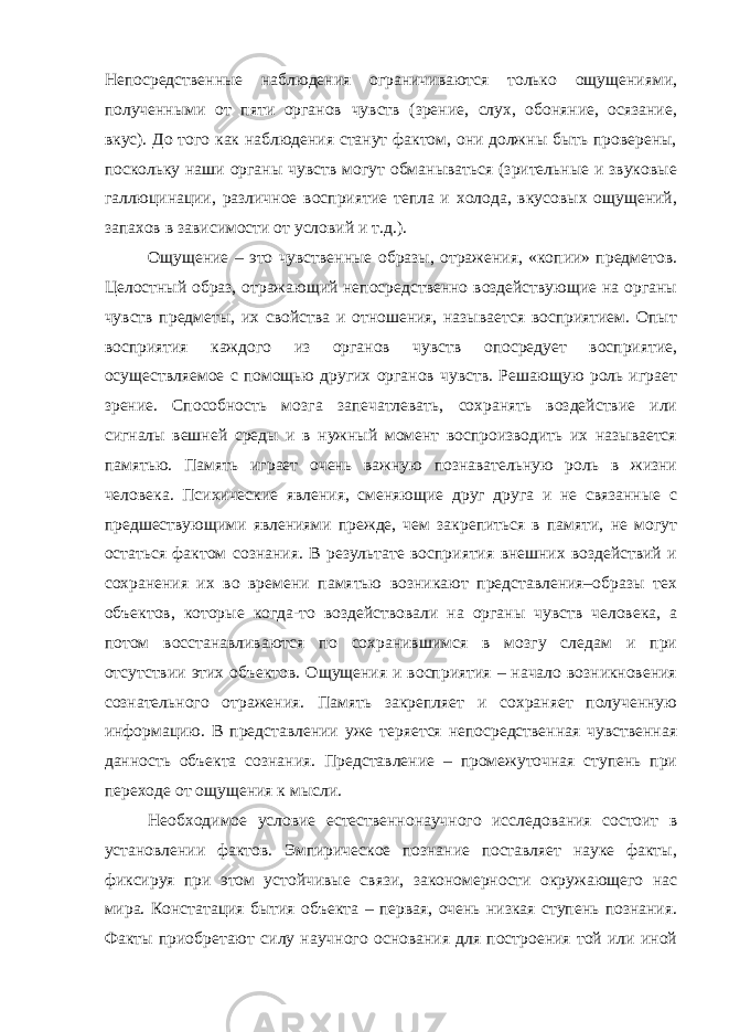 Непосредственные наблюдения ограничиваются только ощущениями, полученными от пяти органов чувств (зрение, слух, обоняние, осязание, вкус). До того как наблюдения станут фактом, они должны быть проверены, поскольку наши органы чувств могут обманываться (зрительные и звуковые галлюцинации, различное восприятие тепла и холода, вкусовых ощущений, запахов в зависимости от условий и т.д.). Ощущение – это чувственные образы, отражения, «копии» предметов. Целостный образ, отражающий непосредственно воздействующие на органы чувств предметы, их свойства и отношения, называется восприятием. Опыт восприятия каждого из органов чувств опосредует восприятие, осуществляемое с помощью других органов чувств. Решающую роль играет зрение. Способность мозга запечатлевать, сохранять воздействие или сигналы вешней среды и в нужный момент воспроизводить их называется памятью. Память играет очень важную познавательную роль в жизни человека. Психические явления, сменяющие друг друга и не связанные с предшествующими явлениями прежде, чем закрепиться в памяти, не могут остаться фактом сознания. В результате восприятия внешних воздействий и сохранения их во времени памятью возникают представления–образы тех объектов, которые когда-то воздействовали на органы чувств человека, а потом восстанавливаются по сохранившимся в мозгу следам и при отсутствии этих объектов. Ощущения и восприятия – начало возникновения сознательного отражения. Память закрепляет и сохраняет полученную информацию. В представлении уже теряется непосредственная чувственная данность объекта сознания. Представление – промежуточная ступень при переходе от ощущения к мысли. Необходимое условие естественнонаучного исследования состоит в установлении фактов. Эмпирическое познание поставляет науке факты, фиксируя при этом устойчивые связи, закономерности окружающего нас мира. Констатация бытия объекта – первая, очень низкая ступень познания. Факты приобретают силу научного основания для построения той или иной 