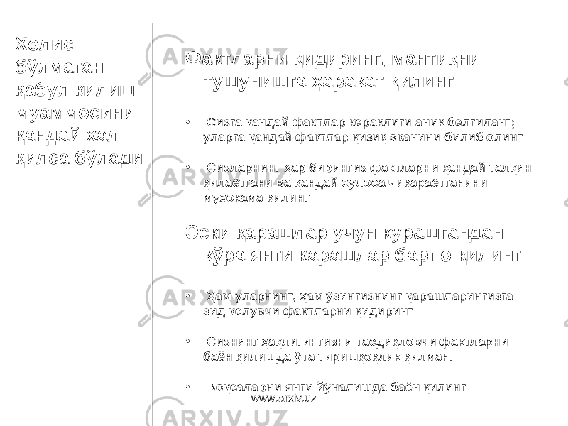 Холис бўлмаган қабул қилиш муаммосини қандай ҳал қилса бўлади Фактларни қидиринг, мантиқни тушунишга ҳаракат қилинг • Сизга қандай фактлар кераклиги аниқ белгиланг ; уларга қандай фактлар қизиқ эканини билиб олинг • Сизларнинг ҳар бирингиз фактларни қандай талқин қилаётгани ва қандай хулоса чиқараётганини муҳокама қилинг Эски қарашлар учун курашгандан кўра янги қарашлар барпо қилинг • Ҳам уларнинг, ҳам ўзингизнинг қарашларингизга зид келувчи фактларни қидиринг • Сизнинг ҳақлигингизни тасдиқловчи фактларни баён қилишда ўта тиришқоқлик қилманг • Воқеаларни янги йўналишда баён қилинг www.arxiv.uz 