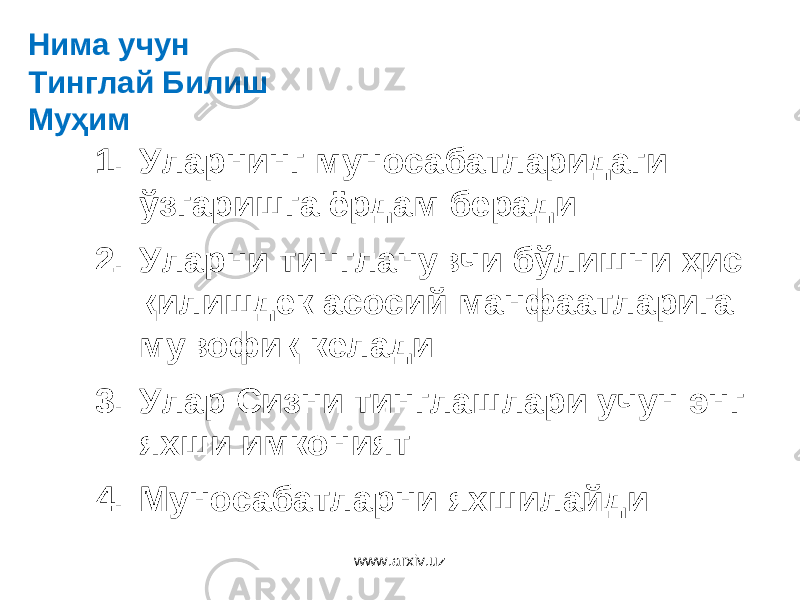 1. Уларнинг муносабатларидаги ўзгаришга ёрдам беради 2. Уларни тингланувчи б ўлишни ҳис қилишдек асосий манфаатларига мувофиқ келади 3. Улар Сизни тинглашлари учун энг яхши имконият 4. Муносабатларни яхшилайдиНима учун Тинглай Билиш Муҳим www.arxiv.uz 