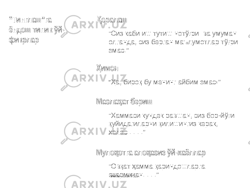 оралашҚоралашҚ ” Сиз каби иш тутиш нотўғри ва умуман олганда, сиз берган маълумотлар тўғри эмас .&#34; имоя ҲимояҲ ” Ҳ а, бироқ бу менинг айбим эмас !&#34; Масла ат бериш ҳМасла ат беришҳ ” Ҳаммаси кундек равшан, сиз бор -й ўғи қуйидагиларни қилишингиз керак, холос . . . .&#34; Муло отга ало асиз ўй қ қМуло отга ало асиз ўйқ қ -- хаёллархаёллар ” Овқат ҳамма қариндошларга етармикан . . . .&#34;““ Тинглаш”га Тинглаш”га ёндошёндош тт ипиипи к ўйк ўй -- фикрларфикрлар www.arxiv.uz 
