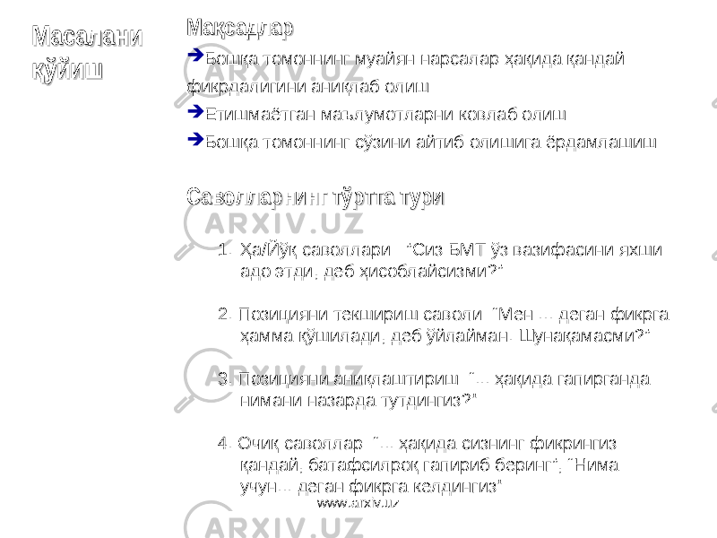 Ма садларқМа садларқ  Бошқа томоннинг муайян нарсалар ҳақида қандай фикрдалигини аниқлаб олиш  Етишмаётган маълумотларни ковлаб олиш  Бошқа томоннинг сўзини айтиб олишига ёрдамлашиш Саволларнинг тўртта туриСаволларнинг тўртта тури 1. Ҳа/Йўқ саволлари : ” Сиз БМТ ўз вазифасини яхши адо этди, деб ҳисоблайсизми?” 2. Позицияни текшириш саволи : “Мен ... деган фикрга ҳамма қўшилади, деб ўйлайман. Шунақамасми ?” 3. П озици яни аниқлашт и риш : “... ҳақида гапирганда нимани назарда тутдингиз ?&#34; 4. Очиқ саволлар : “... ҳақида сизнинг фикрингиз қандай, батафсилроқ гапириб беринг ”, “Нима учун... деган фикрга келдингиз &#34;Масалани Масалани ўйиш қўйишқ www.arxiv.uz 