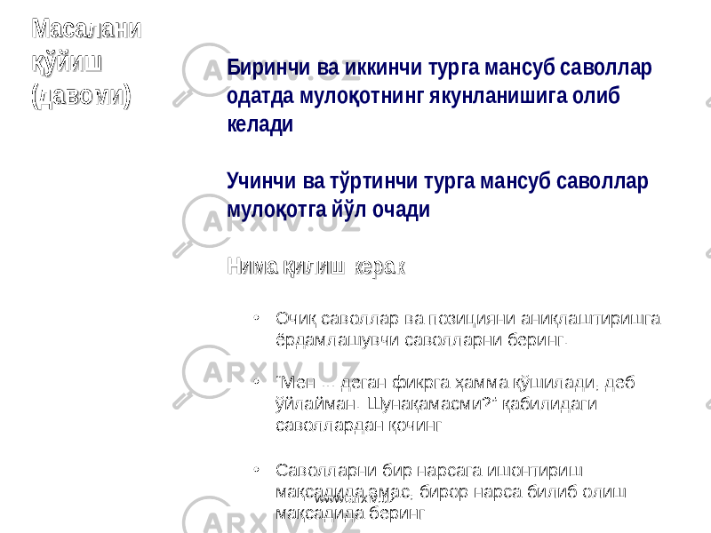 Биринчи ва иккинчи турга мансуб саволлар одатда муло отнинг якунланишига олиб қ келади Учинчи ва тўртинчи турга мансуб саволлар муло отга йўл очади қ Нима илиш керак қНима илиш керакқ • Очиқ саволлар ва позицияни аниқлаштиришга ёрдамлашувчи саволларни беринг . • “ Мен ... деган фикрга ҳамма қўшилади, деб ўйлайман. Шунақамасми ?” қабилидаги саволлардан қочинг • Саволларни бир нарсага ишонтириш мақсадида эмас, бирор нарса билиб олиш мақсадида берингМасалани Масалани ўйиш қўйишқ (( давомидавоми )) www.arxiv.uz 