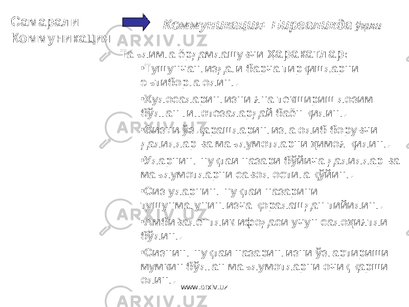  Коммуникация= Биргаликда ўқиш Таълимга ёрдамлашувчи ҳаракатлар : • Тушунчангиздаги барча тирқишларни эътиборга олинг . • Хулосаларингизни яна текшириш лозим бўлган гипотезалардай баён қилинг . • Сизни ўз қарашларингизга олиб борувчи далиллар ва маълумотларни ҳимоя қилинг. • Уларнинг нуқтаи назари бўйича далиллар ва маълумотларни савол остига қўйинг . • Сиз уларнинг нуқтаи назарини тушунмагунингизча қоралашдан тийилинг . • А мбивалент лик ифодаси учун салоҳиятли бўлинг . • Сизнинг нуқтаи назарингизни ўзгартириши мумкин бўлган маълумотларни очиқ қарши олинг .Самарали Коммуникация www.arxiv.uz 