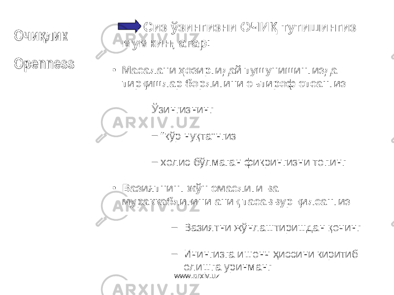 ОО чи ликқчи ликқ OpennessOpenness Сиз ўзингизни ОЧИҚ тутишингиз мумкин, агар : • Масалани ҳозиргидай тушунишингизда тирқишлар борлигини эътироф этсангиз Ўзингизнинг – “ кўр нуқта ” нгиз – холис бўлмаган фикрингизни топинг • Вазиятнинг жўн эмаслиги ва мураккаблигини аниқ тасаввур қилсангиз – Вазиятни жўнлаштиришдан қочинг – Ичингизга ишонч ҳиссини киритиб олишга уринманг www.arxiv.uz 