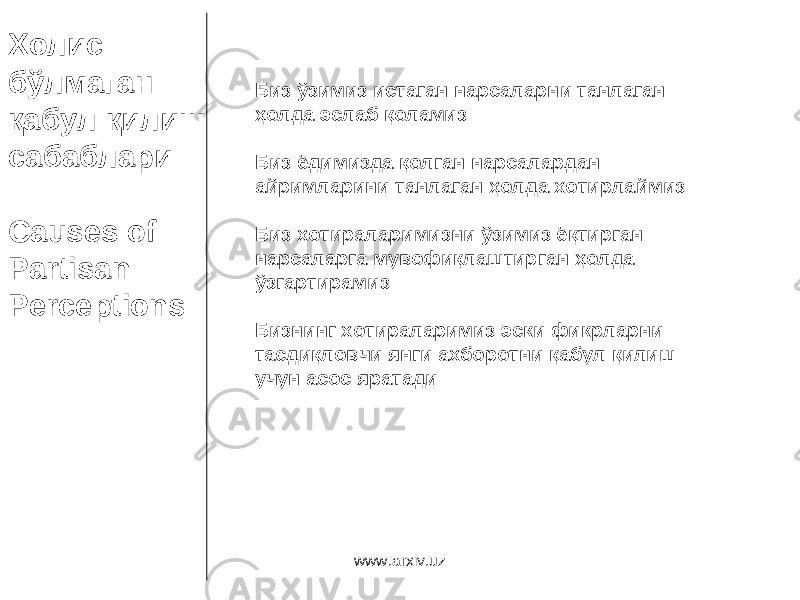 Холис бўлмаган қабул қилиш сабаблари Causes of Partisan Perceptions Биз ўзимиз истаган нарсаларни танлаган ҳолда эслаб қоламиз Биз ёдимизда қолган нарсалардан айримларини танлаган ҳолда хотирлаймиз Биз хотираларимизни ўзимиз ёқтирган нарсаларга мувофиқлаштирган ҳолда ўзгартирамиз Бизнинг хотираларимиз эски фикрларни тасдиқловчи янги ахборотни қабул қилиш учун асос яратади www.arxiv.uz 