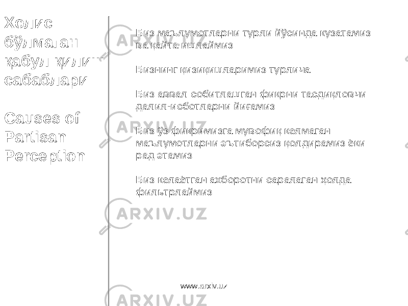 Холис бўлмаган қабул қилиш сабаблари Causes of Partisan Perception Биз маълумотларни турли йўсинда кузатамиз ва қайта ишлаймиз Бизнинг қизиқишларимиз турлича Биз аввал собитлашган фикрни тасдиқловчи далил - исботларни йиғамиз Биз ўз фикримизга мувофиқ келмаган маълумотларни эътиборсиз қолдирамиз ёки рад этамиз Биз келаётган ахборотни саралаган ҳолда фильтрлаймиз www.arxiv.uz 