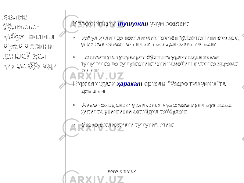Холис бўлмаган қабул қилиш муаммосини қандай ҳал қилса бўлади Идрокингизни тушуниш учун созланг • қабул қилишда нохолислик намоён бўлаётганини биз ҳам, улар ҳам сезаётганини эҳтимолдан соқит қилманг • Бошқаларга тушунарли бўлишга уринишдан аввал тушунишга ва тушунганингизни намойиш қилишга ҳаракат қилинг Биргаликдаги ҳаракат о рқали “ ўзаро тушуниш ” га эришинг • Аввал - бошданоқ турли фикр - мулоҳазаларни муҳокама қилишга ўзингизни астойдил тайёрланг • Ўзаро боғлиқликни тушуниб етинг www.arxiv.uz 