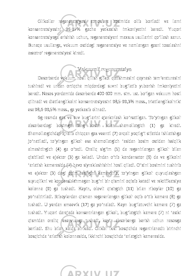 Glikollar regeneratsiyasi atmosfera bosimida olib boriladi va larni konsentratsiyasini 96-97% gacha yetkazish imkoniyatini beradi. Yuqori konsentratsiyaga erishish uchun, regeneratsiyani maxsus usullarini qo’llash zarur. Bunaqa usullarga, vakuum ostidagi regeneratsiya va namlangan gazni tozalashni azeotro’ regeneratsiyasi kiradi. Vakuumli regeneratsiya Desorberda vakuum hosil qilish glikol qotishmasini qaynash tem’eraturasini tushiradi va undan ortiqcha miqdordagi suvni bug’latib yuborish imkoniyatini beradi. Nasos yordamida desorberda 400-600 mm. sim. ust. bo’lgan vakuum hosil qilinadi va dietilenglikolni konsentratsiyasini 98,5-99,3% mass., trietilenglikol&#39;niki esa 98,6-99,5% mass., ga yetkazib olinadi. 6g-rasmda gaz va suv bug’larini ejenktrlash ko’rsatilgan. To’yingan glikol&#39; absorberdagi bosimga teng bosim bilan shamollatgich (1) ga kiradi. Shamollatgichdan ajralib chiqqan gaz veentil (2) orqali yoqilg’i sifatida ishlatishga jo’natiladi, to’yingan glikol&#39; esa shamollatgich ‘asidan bosim ostidan issiqlik almashtirgich (4) ga o’tadi. Oraliq sig’im (5) da regenirlangan glikol&#39; bilan qizitiladi va ejektor (3) ga keladi. Undan o’tib kondensator (6) da va glikolni ‘arlatish kamerasida (7) havo siyraklashishini hosil qiladi. O’zini bosimini tushirib va ejektor (3) dagi oqim tezligini kamaytirib, to’yingan glikol&#39; quyuqlashgan suyuqlikni va kondensirlanmagan bug’ni bir qismini oqizib ketadi va rektifikatsiya kolonna (9) ga tushadi. Keyin, olovli qizitgich (11) bilan riboyler (10) ga yo’naltiriladi. Riboylerdan qisman regenerlangan glikol&#39; oqib o’tib kamera (8) ga tushadi. U yerdan zmeevik (12) ga yo’naladi. Keyn bug’latuvchi kamera (7) ga tushadi. Yuqori darajada konsentrlangan glikol&#39;, bug’latgich kamera (7) ni ‘astki qismidan oraliq rezervuarga tushadi, keyin absorberga berish uchun nasosga beriladi. Shu bilan xalqa birikadi. Glikol&#39; ikki bosqichda regenirlanadi: birinchi bosqichda ‘arlatish kolonnasida, ikkinchi bosqichda ‘arlatgich kamerasida. 