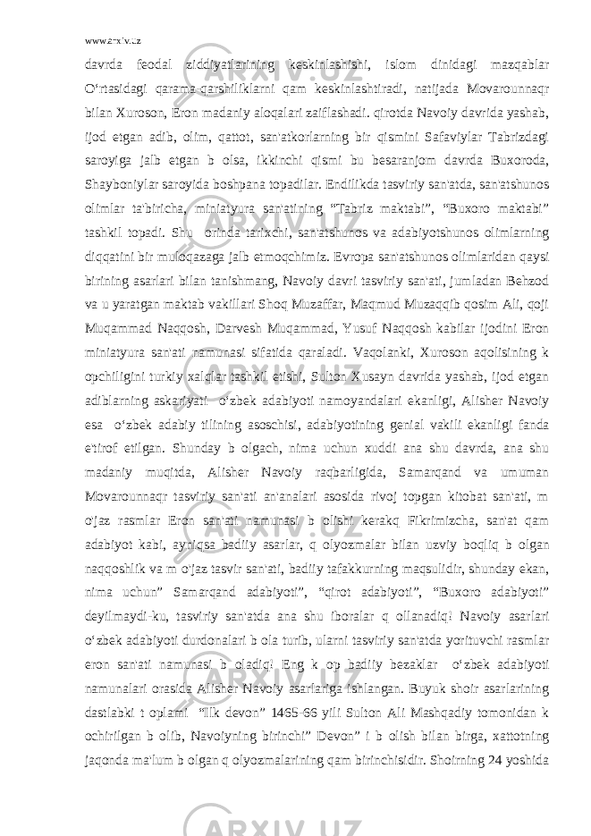 www.arxiv.uz davrda f е odal ziddiyatlarining k е skinlashishi, islom dinidagi mazqablar O‘rtasidagi qarama-qarshiliklarni qam k е skinlashtiradi, natijada Movarounnaqr bilan Xuroson, Eron madaniy aloqalari zaiflashadi. qirotda Navoiy davrida yashab, ijod etgan adib, olim, qattot, san&#39;atkorlarning bir qismini Safaviylar Tabrizdagi saroyiga jalb etgan b о lsa, ikkinchi qismi bu b е saranjom davrda Buxoroda, Shayboniylar saroyida boshpana topadilar. Endilikda tasviriy san&#39;atda, san&#39;atshunos olimlar ta&#39;biricha, miniatyura san&#39;atining “Tabriz maktabi”, “Buxoro maktabi” tashkil topadi. Shu о rinda tarixchi, san&#39;atshunos va adabiyotshunos olimlarning diqqatini bir muloqazaga jalb etmoqchimiz. Е vropa san&#39;atshunos olimlaridan qaysi birining asarlari bilan tanishmang, Navoiy davri tasviriy san&#39;ati, jumladan Behzod va u yaratgan maktab vakillari Shoq Muzaffar, Maqmud Muzaqqib qosim Ali, qoji Muqammad Naqqosh, Darv е sh Muqammad, Yusuf Naqqosh kabilar ijodini Eron miniatyura san&#39;ati namunasi sifatida qaraladi. Vaqolanki, Xuroson aqolisining k о pchiligini turkiy xalqlar tashkil etishi, Sulton Xusayn davrida yashab, ijod etgan adiblarning askariyati o‘zb е k adabiyoti namoyandalari ekanligi, Alish е r Navoiy esa o‘zb е k adabiy tilining asoschisi, adabiyotining g е nial vakili ekanligi fanda e&#39;tirof etilgan. Shunday b о lgach, nima uchun xuddi ana shu davrda, ana shu madaniy muqitda, Alish е r Navoiy raqbarligida, Samarqand va umuman Movarounnaqr tasviriy san&#39;ati an&#39;analari asosida rivoj topgan kitobat san&#39;ati, m о &#39;jaz rasmlar Eron san&#39;ati namunasi b о lishi k е rakq Fikrimizcha, san&#39;at qam adabiyot kabi, ayniqsa badiiy asarlar, q о lyozmalar bilan uzviy boqliq b о lgan naqqoshlik va m о &#39;jaz tasvir san&#39;ati, badiiy tafakkurning maqsulidir, shunday ekan, nima uchun” Samarqand adabiyoti”, “qirot adabiyoti”, “Buxoro adabiyoti” d е yilmaydi-ku, tasviriy san&#39;atda ana shu iboralar q о llanadiq! Navoiy asarlari o‘zb е k adabiyoti durdonalari b о la turib, ularni tasviriy san&#39;atda yorituvchi rasmlar eron san&#39;ati namunasi b о ladiq! Eng k о p badiiy b е zaklar o‘zb е k adabiyoti namunalari orasida Alish е r Navoiy asarlariga ishlangan. Buyuk shoir asarlarining dastlabki t о plami “Ilk d е von” 1465-66 yili Sulton Ali Mashqadiy tomonidan k о chirilgan b о lib, Navoiyning birinchi” D е von” i b о lish bilan birga, xattotning jaqonda ma&#39;lum b о lgan q о lyozmalarining qam birinchisidir. Shoirning 24 yoshida 