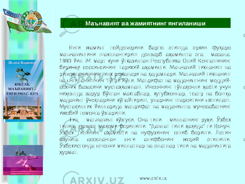 Янги жамият пойдеворини барпо этишда эркин фуқаро маънавиятини шакллантириш долзарб аҳамиятга эга масала. 1990 йил 24 март куни ўтказилган Республика Олий Кенгашининг биринчи сессиясининг тарихий аҳамияти. Маънавий тикланиш ва ривожланишнинг илк режалари ва қадамлари. Маънавий тикланиш ва янгиланишнинг тўғри йўли. Маърифат ва маданиятнинг моддий- техник базасини мустаҳкамлаш. Инсоннинг тўлақонли ҳаёти учун ниҳоятда зарур бўлган мактаблар, кутубхонлар, театр ва бошқа маданият ўчоқларини кўпайтириш, уларнинг шароитини яхшилаш. Мустақиллик йилларида маърифат ва маданиятга муносабатнинг ижобий томонга ўзгариши. Тил – маънавият кўзгуси. Она тили – миллатнинг руҳи. Ўзбек тилига давлат мақоми берилиши. “Давлат тили ҳақида” ги Қонун. Ўзбек тилининг аҳамияти ва нуфузининг ошиб бориши. Лотин ёзувига асосланган янги алифбонинг жорий этилиши. Ўзбекистонда яшовчи миллатлар ва элатлар тили ва маданиятига ҳурмат. Маънавият ва жамиятнинг янгиланиши www.arxiv.uz 