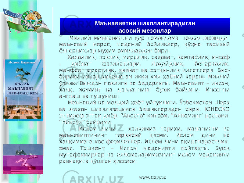  Миллий маънавиятни ҳар томонлама юксалтиришда маънавий мерос, маданий бойликлар, қўҳна тарихий ёдгорликлар муҳим омиллардан бири. Ҳалоллик, поклик, мардлик, саҳоват, камтарлик, инсоф - диёнат фазилатлари. Лоқайдлик, бепарволик, манфаатпарастлик, хиёнат ва сотқинлик иллатлари. Бир- бирини инкор қиладиган икки хил ҳаётий қараш. Миллий ўзлик. Виждон поклиги ва бедорлиги. Маънавият – инсон, халқ, жамият ва давлатнинг буюк бойлиги. Инсонни англаш ва тушуниш. Маънавий ва моддий ҳаёт уйғунлиги. Ўзбекистон Шарқ ва жаҳон цивилизацияси бешикларидан бири. ЮНЕСКО эътироф этган диёр. “Авесто” китоби. “Алпомиш” достони. “Наврўз” байрами. Ислом дини – халқимиз тарихи, маданияти ва маънавиятининг таркибий қисми. Ислом дини ва халқимизга хос фазилатлар. Ислом дини ақидапарастлик эмас. Тошкент – Ислом маданияти пойтахти. Буюк мутафаккирлар ва алломаларимизнинг ислом маданияти равнақига қўшган ҳиссаси. Маънавиятни шакллантирадиган асосий мезонлар www.arxiv.uz 