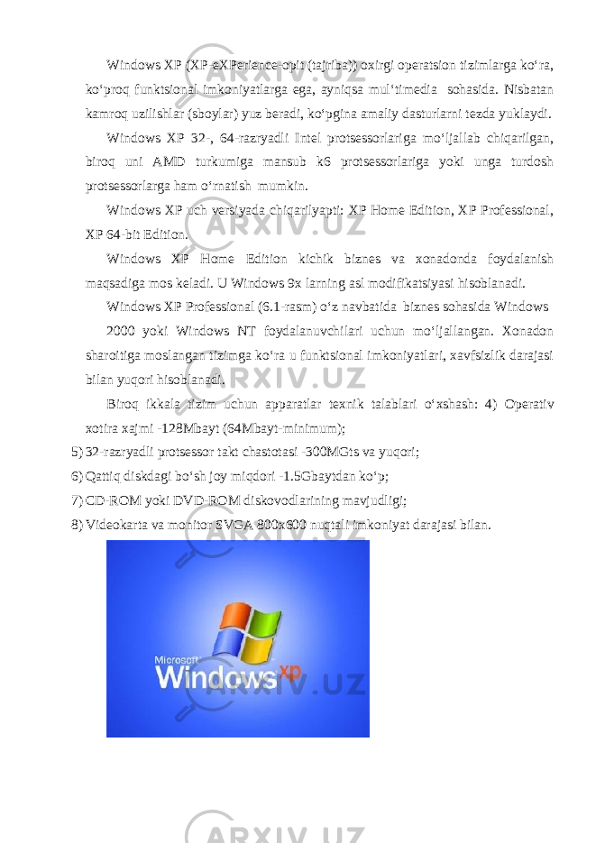 Windows XP (XP-eXPerience-opit (tajriba)) oxirgi operatsion tizimlarga ko‘ra, ko‘proq funktsional imkoniyatlarga ega, ayniqsa mul‘timedia sohasida. Nisbatan kamroq uzilishlar (sboylar) yuz beradi, ko‘pgina amaliy dasturlarni tezda yuklaydi. Windows XP 32-, 64-razryadli Intel protsessorlariga mo‘ljallab chiqarilgan, biroq uni AMD turkumiga mansub k6 protsessorlariga yoki unga turdosh protsessorlarga ham o‘rnatish mumkin. Windows XP uch versiyada chiqarilyapti: XP Home Edition, XP Professional, XP 64-bit Edition. Windows XP Home Edition kichik biznes va xonadonda foydalanish maqsadiga mos keladi. U Windows 9x larning asl modifikatsiyasi hisoblanadi. Windows XP Professional (6.1-rasm) o‘z navbatida biznes sohasida Windows 2000 yoki Windows NT foydalanuvchilari uchun mo‘ljallangan. Xonadon sharoitiga moslangan tizimga ko‘ra u funktsional imkoniyatlari, xavfsizlik darajasi bilan yuqori hisoblanadi. Biroq ikkala tizim uchun apparatlar texnik talablari o‘xshash: 4) Operativ xotira xajmi -128Mbayt (64Mbayt-minimum); 5) 32-razryadli protsessor takt chastotasi -300MGts va yuqori; 6) Qattiq diskdagi bo‘sh joy miqdori -1.5Gbaytdan ko‘p; 7) CD-ROM yoki DVD-ROM diskovodlarining mavjudligi; 8) Videokarta va monitor SVGA 800x600 nuqtali imkoniyat darajasi bilan. 