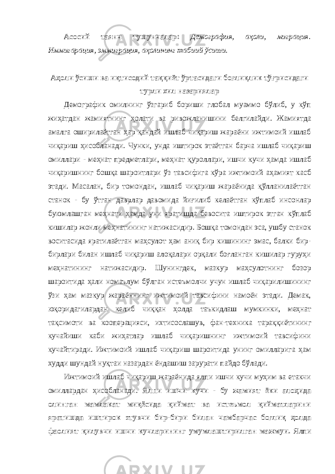 Асосий таянч тушунчалар: Демография, аҳоли, миграция. Иммигарация, эммиграция, аҳолининг табиий ўсиши. Аҳоли ўсиши ва иқтисодий таққиёт ўртасидаги боғлиқлик тўғрисидаги турли хил назариялар Демографик омилнинг ўзгариб бориши глобал муаммо бўлиб, у кўп жиҳатдан жамиятнинг ҳолати ва ривожланишини белгилайди. Жамиятда амалга оширилаётган ҳар қандай ишлаб чиқариш жараёни ижтимоий ишлаб чиқариш ҳисобланади. Чунки, унда иштирок этаётган барча ишлаб чиқариш омиллари - меҳнат предметлари, меҳнат қуроллари, ишчи кучи ҳамда ишлаб чиқаришнинг бошқа шароитлари ўз тавсифига кўра ижтимоий аҳамият касб этади. Масалан, бир томондан, ишлаб чиқариш жараёнида қўлланилаётган станок - бу ўтган даврлар давомида йиғилиб келаётган кўплаб инсонлар буюмлашган меҳнати ҳамда уни яратишда бевосита иштирок этган кўплаб кишилар жонли меҳнатининг натижасидир. Бошқа томондан эса, ушбу станок воситасида яратилаётган маҳсулот ҳам аниқ бир кишининг эмас, балки бир- бирлари билан ишлаб чиқариш алоқалари орқали боғланган кишилар гуруҳи меҳнатининг натижасидир. Шунингдек, мазкур маҳсулотнинг бозор шароитида ҳали номаълум бўлган истеъмолчи учун ишлаб чиқарилишининг ўзи ҳам мазкур жараённинг ижтимоий тавсифини намоён этади. Демак, юқоридагилардан келиб чиққан ҳолда таъкидлаш мумкинки, меҳнат тақсимоти ва кооперацияси, ихтисослашув, фан-техника тараққиётининг кучайиши каби жиҳатлар ишлаб чиқаришнинг ижтимоий тавсифини кучайтиради. Ижтимоий ишлаб чиқариш шароитида унинг омилларига ҳам худди шундай нуқтаи назардан ёндашиш зарурати пайдо бўлади. Ижтимоий ишлаб чиқариш жараёнида ялпи ишчи кучи муҳим ва етакчи омиллардан ҳисобланади. Ялпи ишчи кучи - бу жамият ёки алоҳида олинган мамлакат миқёсида қиймат ва истеъмол қийматларини яратишда иштирок этувчи бир-бири билан чамбарчас боғлиқ ҳолда фаолият қилувчи ишчи кучларининг умумлаштирилган мажмуи. Ялпи 