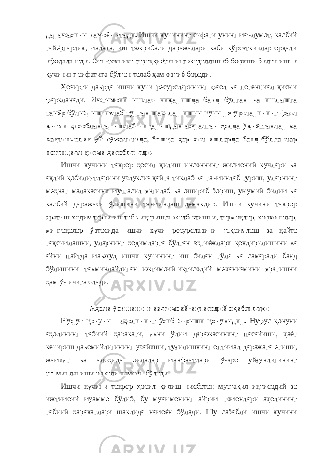 даражасини намоён этади. Ишчи кучининг сифати унинг маълумот, касбий тайёргарлик, малака, иш тажрибаси даражалари каби кўрсаткичлар орқали ифодаланади. Фан-техника тараққиётининг жадаллашиб бориши билан ишчи кучининг сифатига бўлган талаб ҳам ортиб боради. Ҳозирги даврда ишчи кучи ресурсларининг фаол ва потенциал қисми фарқланади. Ижтимоий ишлаб чиқаришда банд бўлган ва ишлашга тайёр бўлиб, иш излаб турган шахслар ишчи кучи ресурсларининг фаол қисми ҳисобланса, ишлаб чиқаришдан ажралган ҳолда ўқиётганлар ва вақтинчалик уй хўжалигида, бошқа ҳар хил ишларда банд бўлганлар потенциал қисми ҳисобланади. Ишчи кучини такрор ҳосил қилиш инсоннинг жисмоний кучлари ва ақлий қобилиятларини узлуксиз қайта тиклаб ва таъминлаб туриш, уларнинг меҳнат малакасини муттасил янгилаб ва ошириб бориш, умумий билим ва касбий даражаси ўсишини таъминлаш демакдир. Ишчи кучини такрор яратиш ходимларни ишлаб чиқаришга жалб этишни, тармоқлар, корхоналар, минтақалар ўртасида ишчи кучи ресурсларини тақсимлаш ва қайта тақсимлашни, уларнинг ходимларга бўлган эҳтиёжлари қондирилишини ва айни пайтда мавжуд ишчи кучининг иш билан тўла ва самарали банд бўлишини таъминлайдиган ижтимоий-иқтисодий механизмини яратишни ҳам ўз ичига олади. Аҳоли ўсишининг ижтимоий-иқтисодий оқибатлари Нуфус қонуни - аҳолининг ўсиб бориши қонунидир. Нуфус қонуни аҳолининг табиий ҳаракати, яъни ўлим даражасининг пасайиши, ҳаёт кечириш давомийлигининг узайиши, туғилишнинг оптимал даражага етиши, жамият ва алоҳида оилалар манфаатлари ўзаро уйғунлигининг таъминланиши орқали намоён бўлади. Ишчи кучини такрор ҳосил қилиш нисбатан мустақил иқтисодий ва ижтимоий муаммо бўлиб, бу муаммонинг айрим томонлари аҳолининг табиий ҳаракатлари шаклида намоён бўлади. Шу сабабли ишчи кучини 