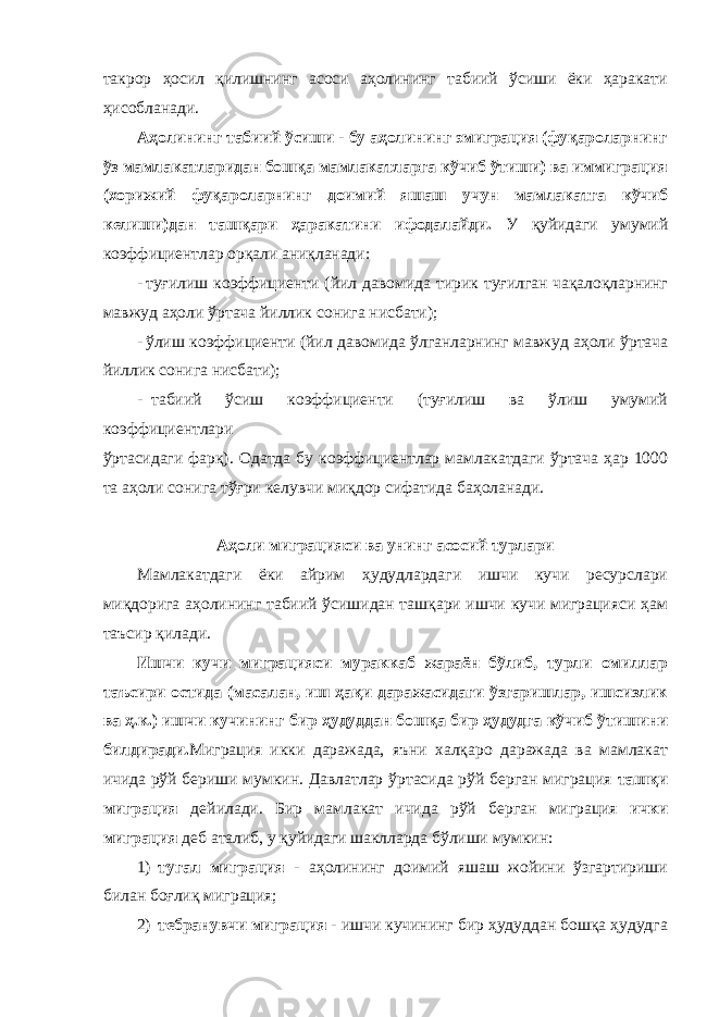 такрор ҳосил қилишнинг асоси аҳолининг табиий ўсиши ёки ҳаракати ҳисобланади. Аҳолининг табиий ўсиши - бу аҳолининг эмиграция (фуқароларнинг ўз мамлакатларидан бошқа мамлакатларга кўчиб ўтиши) ва иммиграция (хорижий фуқароларнинг доимий яшаш учун мамлакатга кўчиб келиши)дан ташқари ҳаракатини ифодалайди. У қуйидаги умумий коэффициентлар орқали аниқланади: - туғилиш коэффициенти (йил давомида тирик туғилган чақалоқларнинг мавжуд аҳоли ўртача йиллик сонига нисбати); - ўлиш коэффициенти (йил давомида ўлганларнинг мавжуд аҳоли ўртача йиллик сонига нисбати); - табиий ўсиш коэффициенти (туғилиш ва ўлиш умумий коэффициентлари ўртасидаги фарқ). Одатда бу коэффициентлар мамлакатдаги ўртача ҳар 1000 та аҳоли сонига тўғри келувчи миқдор сифатида баҳоланади. Аҳоли миграцияси ва унинг асосий турлари Мамлакатдаги ёки айрим ҳудудлардаги ишчи кучи ресурслари миқдорига аҳолининг табиий ўсишидан ташқари ишчи кучи миграцияси ҳам таъсир қилади. Ишчи кучи миграцияси мураккаб жараён бўлиб, турли омиллар таъсири остида (масалан, иш ҳақи даражасидаги ўзгаришлар, ишсизлик ва ҳ.к.) ишчи кучининг бир ҳудуддан бошқа бир ҳудудга кўчиб ўтишини билдиради. Миграция икки даражада, яъни халқаро даражада ва мамлакат ичида рўй бериши мумкин. Давлатлар ўртасида рўй берган миграция ташқи миграция дейилади. Бир мамлакат ичида рўй берган миграция ички миграция деб аталиб, у қуйидаги шаклларда бўлиши мумкин: 1) тугал миграция - аҳолининг доимий яшаш жойини ўзгартириши билан боғлиқ миграция; 2) тебранувчи миграция - ишчи кучининг бир ҳудуддан бошқа ҳудудга 