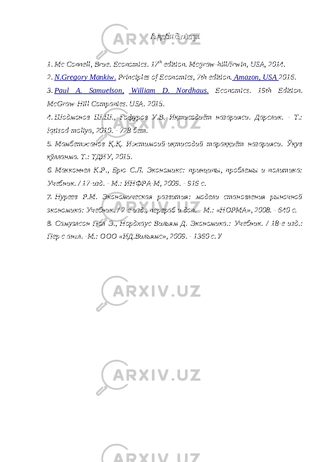 Адабиётлар : 1. Mc Connell, Brue. Economics. 17 th edition. Mcgraw-hill/Irwin, USA, 2014. 2. N.Gregory Mankiw. Principles of Economics, 7th edition. Amazon, USA 2016. 3. Paul A. Samuelson, William D. Nordhaus. Economics. 19th Edition. McGraw-Hill Companies. USA. 2015. 4. Шодмонов Ш.Ш., Ғофуров У.В. Иқтисодиёт назарияси. Дарслик. - Т.: Iqtisod - moliya , 2010. - 728 бет. 5. Мамбетжанов Қ.Қ. Ижтимоий-иқтисодий тараққиёт назарияси. Ўқув қўлланма. Т.: ТДИУ, 2015. 6. Макконнел К.Р., Брю С.Л. Экономикс: принципы, проблемы и политика: Учебник. / 17-изд. - М.: ИНФРА-М, 2009. - 916 с. 7. Нуреев Р.М. Экономическая развития: модели становления рыночной экономика: Учебник. / 2-е изд., перераб и доп. - М.: «НОРМА», 2008. - 640 с. 8. Самуэлсон Пол Э., Нордхаус Вильям Д. Экономика.: Учебник. / 18-е изд.: Пер с англ. -М.: ООО «ИД.Вильямс», 2009. - 1360 с. У 