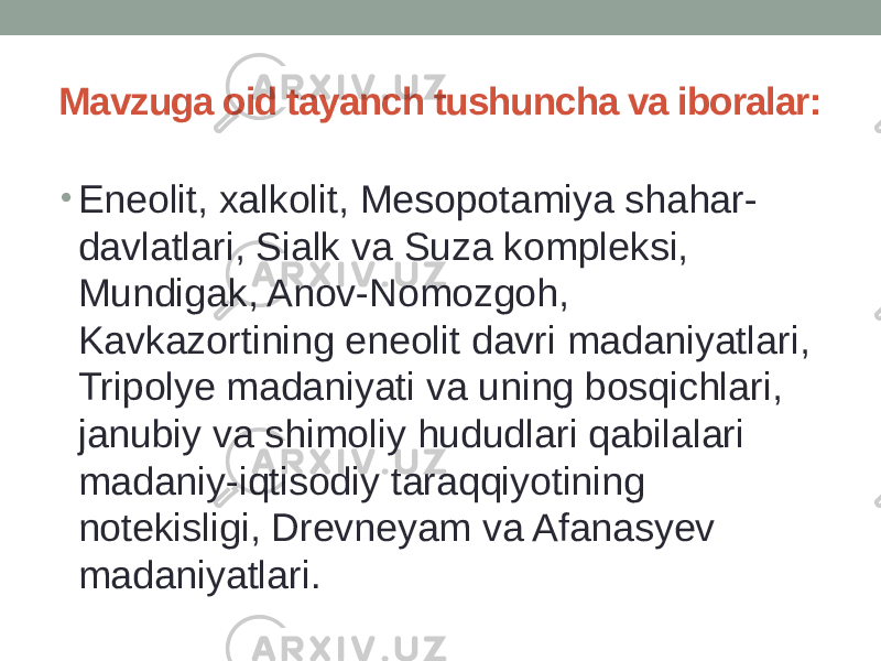 Mavzuga oid tayanch tushuncha va iboralar: • Enеolit, хаlkolit, Mesopotamiya shahar- davlatlari, Sialk va Suza komplеksi, Mundigak, Anov-Nomozgoh, Kavkazortining enеolit davri madaniyatlari, Tripolyе madaniyati va uning bosqichlari, janubiy va shimoliy hududlari qabilalari madaniy-iqtisodiy taraqqiyotining notеkisligi, Drеvnеyam va Afanasyеv madaniyatlari. 