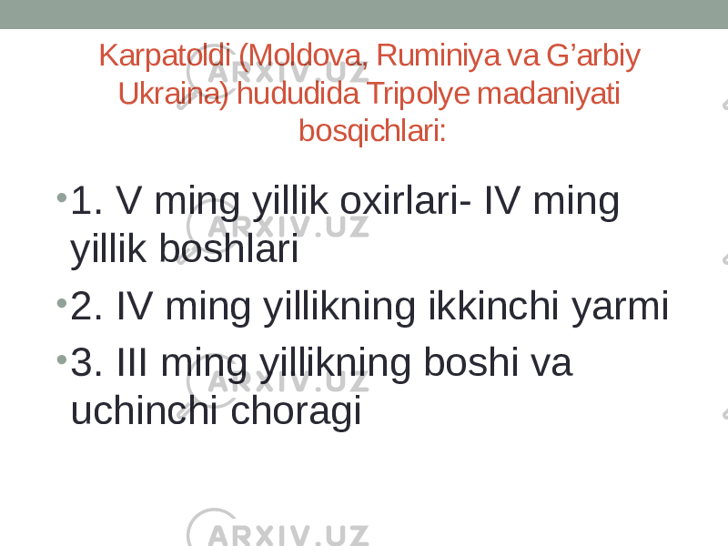 Karpatoldi (Moldova, Ruminiya va G’arbiy Ukraina) hududida Tripolyе madaniyati bosqichlari: • 1. V ming yillik oxirlari- IV ming yillik boshlari • 2. IV ming yillikning ikkinchi yarmi • 3. III ming yillikning boshi va uchinchi choragi 