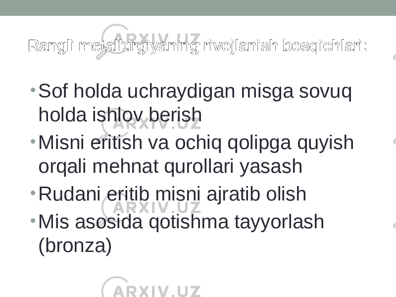 Rangli metallurgiyaning rivojlanish bosqichlari: • Sof holda uchraydigan misga sovuq holda ishlov berish • Misni eritish va ochiq qolipga quyish orqali mehnat qurollari yasash • Rudani eritib misni ajratib olish • Mis asosida qotishma tayyorlash (bronza) 