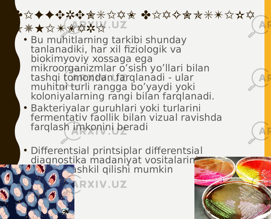 DIFFERENSIAL DIAGNOSTIKA MUHITLARI • Bu muhitlarning tarkibi shunday tanlanadiki, har xil fiziologik va biokimyoviy xossaga ega mikroorganizmlar o’sish yo’llari bilan tashqi tomondan farqlanadi - ular muhitni turli rangga bo’yaydi yoki koloniyalarning rangi bilan farqlanadi. • Bakteriyalar guruhlari yoki turlarini fermentativ faollik bilan vizual ravishda farqlash imkonini beradi • Differentsial printsiplar differentsial diagnostika madaniyat vositalarining asosini tashkil qilishi mumkin 