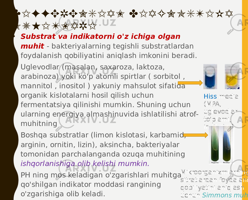 DIFFERENSIAL DIAGNOSTIKA MUHITLARI • Substrat va indikatorni o&#39;z ichiga olgan muhit - bakteriyalarning tegishli substratlardan foydalanish qobiliyatini aniqlash imkonini beradi. • Uglevodlar (masalan, saxaroza, laktoza, arabinoza) yoki ko&#39;p atomli spirtlar ( sorbitol , mannitol , inositol ) yakuniy mahsulot sifatida organik kislotalarni hosil qilish uchun fermentatsiya qilinishi mumkin. Shuning uchun ularning energiya almashinuvida ishlatilishi atrof- muhitning • Boshqa substratlar (limon kislotasi, karbamid, arginin, ornitin, lizin), aksincha, bakteriyalar tomonidan parchalanganda ozuqa muhitining ishqorlanishiga olib kelishi mumkin. • PH ning mos keladigan o&#39;zgarishlari muhitga qo&#39;shilgan indikator moddasi rangining o&#39;zgarishiga olib keladi. Hiss media (MPA, uglevodlar to&#39;plami, indikator) Mikroorganizmlarning sitratlardan foydalanish qobiliyatini aniqlash uchun Simmons muhiti 