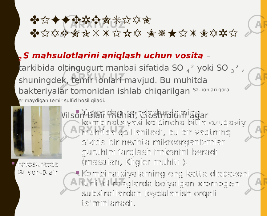 DIFFERENSIAL DIAGNOSTIKA MUHITLARI • 2 S mahsulotlarini aniqlash uchun vosita – tarkibida oltingugurt manbai sifatida SO 4 2- yoki SO 3 2- , shuningdek, temir ionlari mavjud. Bu muhitda bakteriyalar tomonidan ishlab chiqarilgan S2- ionlari qora erimaydigan temir sulfid hosil qiladi. • Masalan, Wilson-Blair muhiti, Clostridium agar  Fotosuratda Wilson-Blair  Yuqoridagi yondashuvlarning kombinatsiyasi ko&#39;pincha bitta ozuqaviy muhitda qo&#39;llaniladi, bu bir vaqtning o&#39;zida bir nechta mikroorganizmlar guruhini farqlash imkonini beradi (masalan, Kligler muhiti ).  Kombinatsiyalarning eng katta diapazoni turli xil ranglarda bo&#39;yalgan xromogen substratlardan foydalanish orqali ta&#39;minlanadi. 