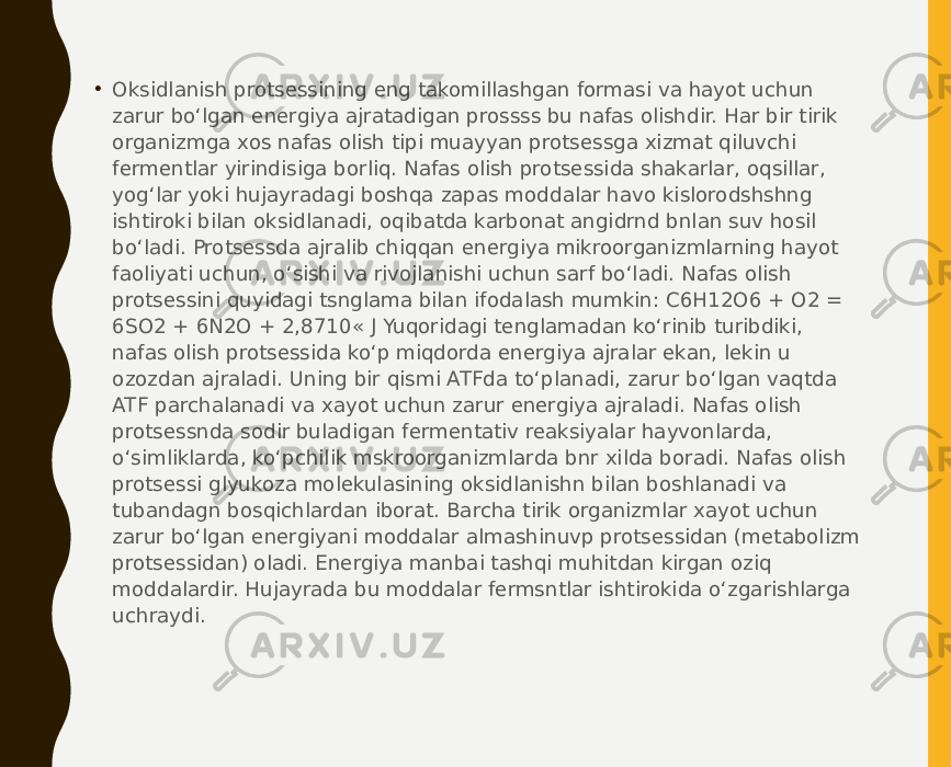 • Oksidlanish protsessining eng takomillashgan formasi va hayot uchun zarur bo‘lgan energiya ajratadigan prossss bu nafas olishdir. Har bir tirik organizmga xos nafas olish tipi muayyan protsessga xizmat qiluvchi fermentlar yirindisiga borliq. Nafas olish protsessida shakarlar, oqsillar, yog‘lar yoki hujayradagi boshqa zapas moddalar havo kislorodshshng ishtiroki bilan oksidlanadi, oqibatda karbonat angidrnd bnlan suv hosil bo‘ladi. Protsessda ajralib chiqqan energiya mikroorganizmlarning hayot faoliyati uchun, o‘sishi va rivojlanishi uchun sarf bo‘ladi. Nafas olish protsessini quyidagi tsnglama bilan ifodalash mumkin: C6H12O6 + O2 = 6SO2 + 6N2O + 2,8710« J Yuqoridagi tenglamadan ko‘rinib turibdiki, nafas olish protsessida ko‘p miqdorda energiya ajralar ekan, lekin u ozozdan ajraladi. Uning bir qismi ATFda to‘planadi, zarur bo‘lgan vaqtda ATF parchalanadi va xayot uchun zarur energiya ajraladi. Nafas olish protsessnda sodir buladigan fermentativ reaksiyalar hayvonlarda, o‘simliklarda, ko‘pchilik mskroorganizmlarda bnr xilda boradi. Nafas olish protsessi glyukoza molekulasining oksidlanishn bilan boshlanadi va tubandagn bosqichlardan iborat. Barcha tirik organizmlar xayot uchun zarur bo‘lgan energiyani moddalar almashinuvp protsessidan (metabolizm protsessidan) oladi. Energiya manbai tashqi muhitdan kirgan oziq moddalardir. Hujayrada bu moddalar fermsntlar ishtirokida o‘zgarishlarga uchraydi. 