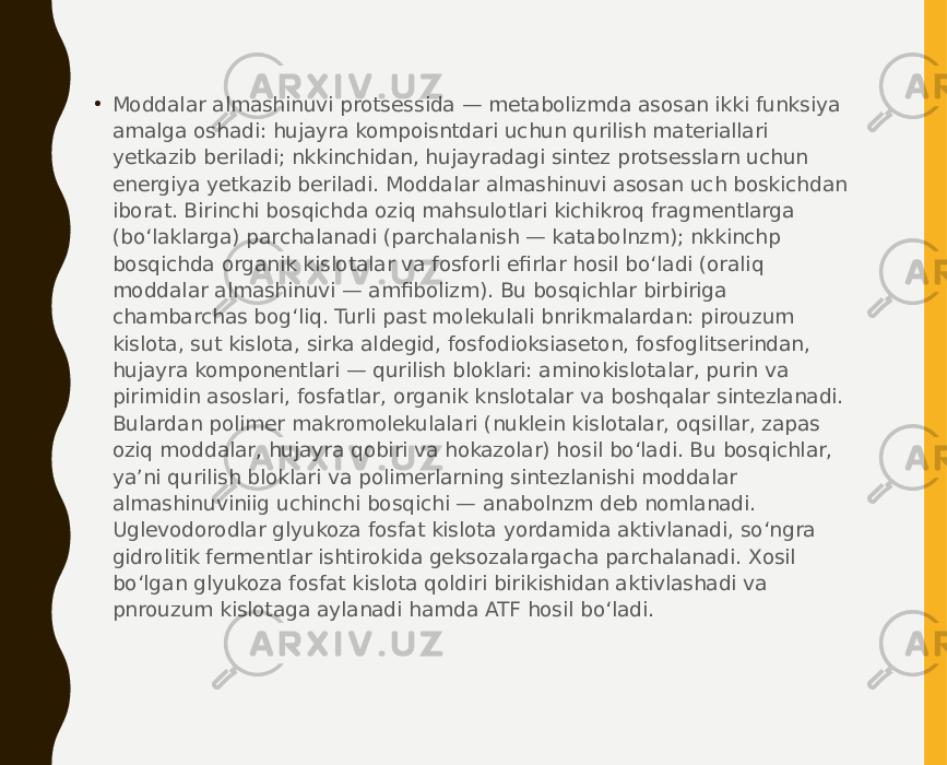 • Moddalar almashinuvi protsessida — metabolizmda asosan ikki funksiya amalga oshadi: hujayra kompoisntdari uchun qurilish materiallari yetkazib beriladi; nkkinchidan, hujayradagi sintez protsesslarn uchun energiya yetkazib beriladi. Moddalar almashinuvi asosan uch boskichdan iborat. Birinchi bosqichda oziq mahsulotlari kichikroq fragmentlarga (bo‘laklarga) parchalanadi (parchalanish — katabolnzm); nkkinchp bosqichda organik kislotalar va fosforli efirlar hosil bo‘ladi (oraliq moddalar almashinuvi — amfibolizm). Bu bosqichlar birbiriga chambarchas bog‘liq. Turli past molekulali bnrikmalardan: pirouzum kislota, sut kislota, sirka aldegid, fosfodioksiaseton, fosfoglitserindan, hujayra komponentlari — qurilish bloklari: aminokislotalar, purin va pirimidin asoslari, fosfatlar, organik knslotalar va boshqalar sintezlanadi. Bulardan polimer makromolekulalari (nuklein kislotalar, oqsillar, zapas oziq moddalar, hujayra qobiri va hokazolar) hosil bo‘ladi. Bu bosqichlar, ya’ni qurilish bloklari va polimerlarning sintezlanishi moddalar almashinuviniig uchinchi bosqichi — anabolnzm deb nomlanadi. Uglevodorodlar glyukoza fosfat kislota yordamida aktivlanadi, so‘ngra gidrolitik fermentlar ishtirokida geksozalargacha parchalanadi. Xosil bo‘lgan glyukoza fosfat kislota qoldiri birikishidan aktivlashadi va pnrouzum kislotaga aylanadi hamda ATF hosil bo‘ladi. 