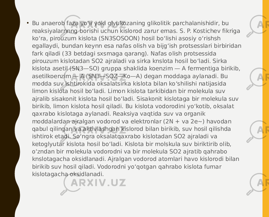 • Bu anaerob faza yo‘li yoki glyukozaning glikolitik parchalanishidir, bu reaksiyalarnnng borishi uchun kislorod zarur emas. S. P. Kostichev fikriga ko‘ra, pirouzum kislota (SN3SOSOON) hosil bo‘lishi asosiy o‘rishsh egallaydi, bundan keynn esa nafas olish va bijg‘ish protsesslari birbiridan fark qiladi (33 betdagi sxsmaga qarang). Nafas olish protsessida pirouzum kislotadan SO2 ajraladi va sirka knslota hosil bo‘ladi. Sirka kislota asetil (SN3—SO) gruppa shaklida koenzim — A fermentiga birikib, asetilkoenzim — A (SN3—SOZ—Ko—A) degan moddaga aylanadi. Bu modda suv ishtirokida oksalatsirka kislota bilan ko‘shilishi natijasida limon kislota hosil bo‘ladi. Limon kislota tarkibidan bir molekula suv ajralib sisakonit kislota hosil bo‘ladi. Sisakonit kislotaga bir molekula suv birikib, limon kislota hosil qiladi. Bu kislota vodorodini yo‘kotib, oksalat qaxrabo kislotaga aylanadi. Reaksiya vaqtida suv va organik moddalardan ajralgan vodorod va elektronlar (2N + va 2e~) havodan qabul qilingan va aktivlashgan kislorod bilan birikib, suv hosil qilishda ishtirok etadi. So‘ngra oksalatqaxrabo kislotadan SO2 ajraladi va ketoglyutar kislota hosil bo‘ladi. Kislota bir molskula suv biriktirib olib, o‘zndan bir molekula vodorodni va bir molekula SO2 ajratib qahrabo knslotagacha oksidlanadi. Ajralgan vodorod atomlari havo kislorodi bilan birikib suv hosil qiladi. Vodorodni yo‘qotgan qahrabo kislota fumar kislotagacha oksidlanadi. 