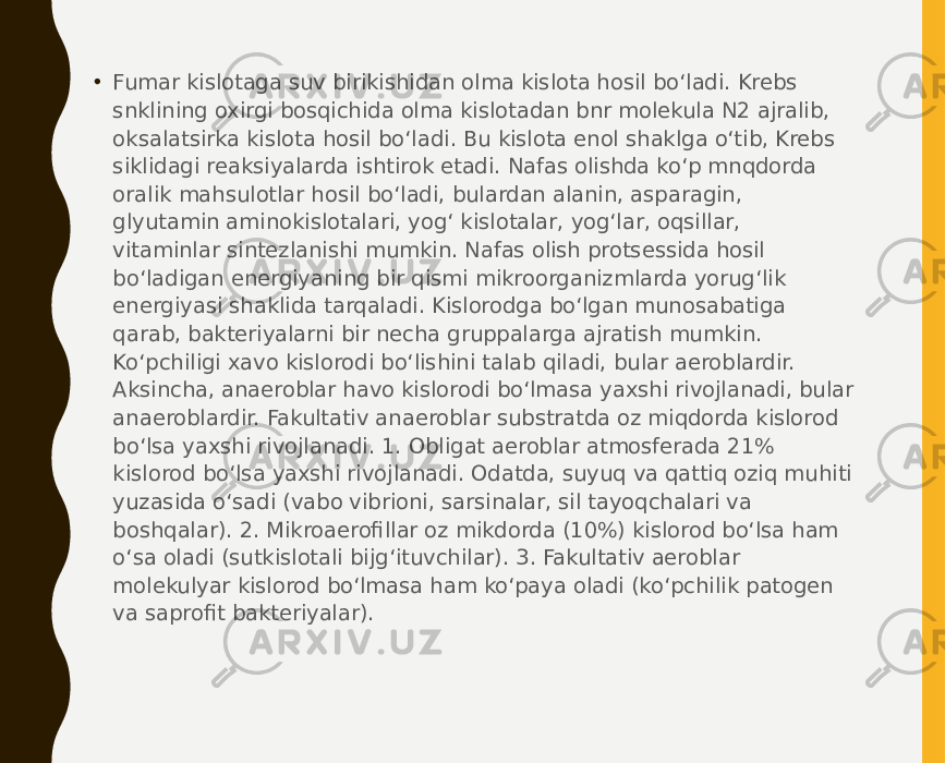 • Fumar kislotaga suv birikishidan olma kislota hosil bo‘ladi. Krebs snklining oxirgi bosqichida olma kislotadan bnr molekula N2 ajralib, oksalatsirka kislota hosil bo‘ladi. Bu kislota enol shaklga o‘tib, Krebs siklidagi reaksiyalarda ishtirok etadi. Nafas olishda ko‘p mnqdorda oralik mahsulotlar hosil bo‘ladi, bulardan alanin, asparagin, glyutamin aminokislotalari, yog‘ kislotalar, yog‘lar, oqsillar, vitaminlar sintezlanishi mumkin. Nafas olish protsessida hosil bo‘ladigan energiyaning bir qismi mikroorganizmlarda yorug‘lik energiyasi shaklida tarqaladi. Kislorodga bo‘lgan munosabatiga qarab, bakteriyalarni bir necha gruppalarga ajratish mumkin. Ko‘pchiligi xavo kislorodi bo‘lishini talab qiladi, bular aeroblardir. Aksincha, anaeroblar havo kislorodi bo‘lmasa yaxshi rivojlanadi, bular anaeroblardir. Fakultativ anaeroblar substratda oz miqdorda kislorod bo‘lsa yaxshi rivojlanadi. 1. Obligat aeroblar atmosferada 21% kislorod bo‘lsa yaxshi rivojlanadi. Odatda, suyuq va qattiq oziq muhiti yuzasida o‘sadi (vabo vibrioni, sarsinalar, sil tayoqchalari va boshqalar). 2. Mikroaerofillar oz mikdorda (10%) kislorod bo‘lsa ham o‘sa oladi (sutkislotali bijg‘ituvchilar). 3. Fakultativ aeroblar molekulyar kislorod bo‘lmasa ham ko‘paya oladi (ko‘pchilik patogen va saprofit bakteriyalar). 