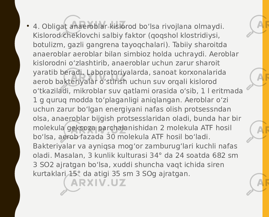 • 4. Obligat anaeroblar kislorod bo‘lsa rivojlana olmaydi. Kislorod cheklovchi salbiy faktor (qoqshol klostridiysi, botulizm, gazli gangrena tayoqchalari). Tabiiy sharoitda anaeroblar aeroblar bilan simbioz holda uchraydi. Aeroblar kislorodni o‘zlashtirib, anaeroblar uchun zarur sharoit yaratib beradi. Laboratoriyalarda, sanoat korxonalarida aerob bakteriyalar o‘stirish uchun suv orqali kislorod o‘tkaziladi, mikroblar suv qatlami orasida o‘sib, 1 l eritmada 1 g quruq modda to‘plaganligi aniqlangan. Aeroblar o‘zi uchun zarur bo‘lgan energiyani nafas olish protsessndan olsa, anaeroblar bijgish protsesslaridan oladi, bunda har bir molekula geksoza parchalanishidan 2 molekula ATF hosil bo‘lsa, aerob fazada 30 molekula ATF hosil bo‘ladi. Bakteriyalar va ayniqsa mog‘or zamburug‘lari kuchli nafas oladi. Masalan, 3 kunlik kulturasi 34° da 24 soatda 682 sm 3 SO2 ajratgan bo‘lsa, xuddi shuncha vaqt ichida siren kurtaklari 15° da atigi 35 sm 3 SOg ajratgan. 