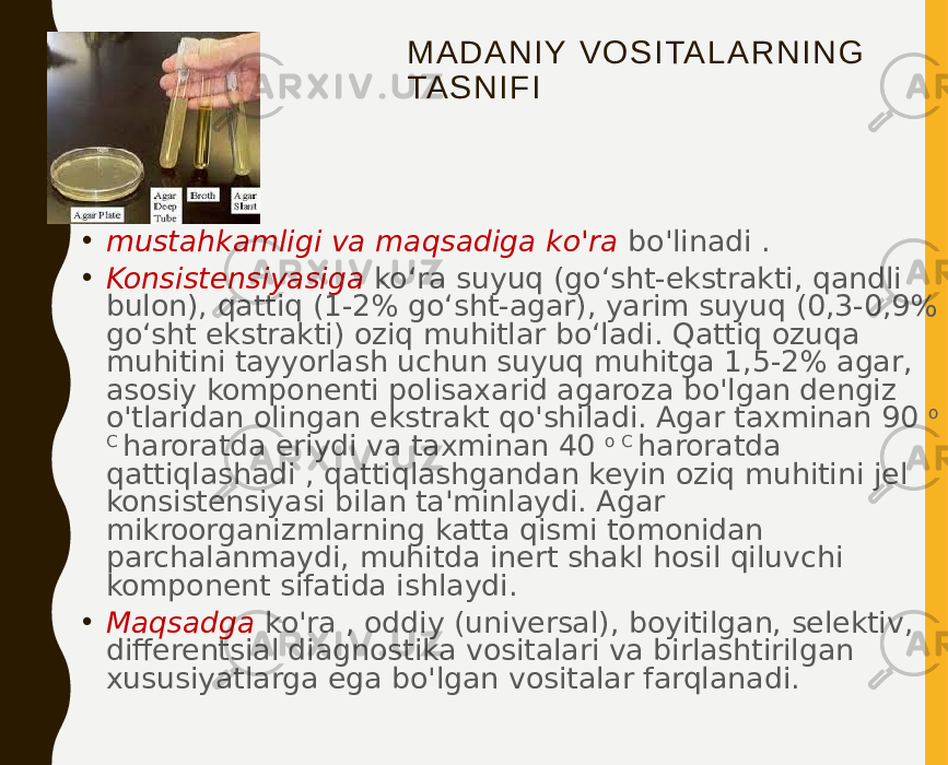 M A D A N I Y V O S I TA L A R N I N G TA S N I F I • mustahkamligi va maqsadiga ko&#39;ra bo&#39;linadi . • Konsistensiyasiga koʻra suyuq (goʻsht-ekstrakti, qandli bulon), qattiq (1-2% goʻsht-agar), yarim suyuq (0,3-0,9% goʻsht ekstrakti) oziq muhitlar boʻladi. Qattiq ozuqa muhitini tayyorlash uchun suyuq muhitga 1,5-2% agar, asosiy komponenti polisaxarid agaroza bo&#39;lgan dengiz o&#39;tlaridan olingan ekstrakt qo&#39;shiladi. Agar taxminan 90 o C haroratda eriydi va taxminan 40 o C haroratda qattiqlashadi , qattiqlashgandan keyin oziq muhitini jel konsistensiyasi bilan ta&#39;minlaydi. Agar mikroorganizmlarning katta qismi tomonidan parchalanmaydi, muhitda inert shakl hosil qiluvchi komponent sifatida ishlaydi. • Maqsadga ko&#39;ra , oddiy (universal), boyitilgan, selektiv, differentsial diagnostika vositalari va birlashtirilgan xususiyatlarga ega bo&#39;lgan vositalar farqlanadi. 