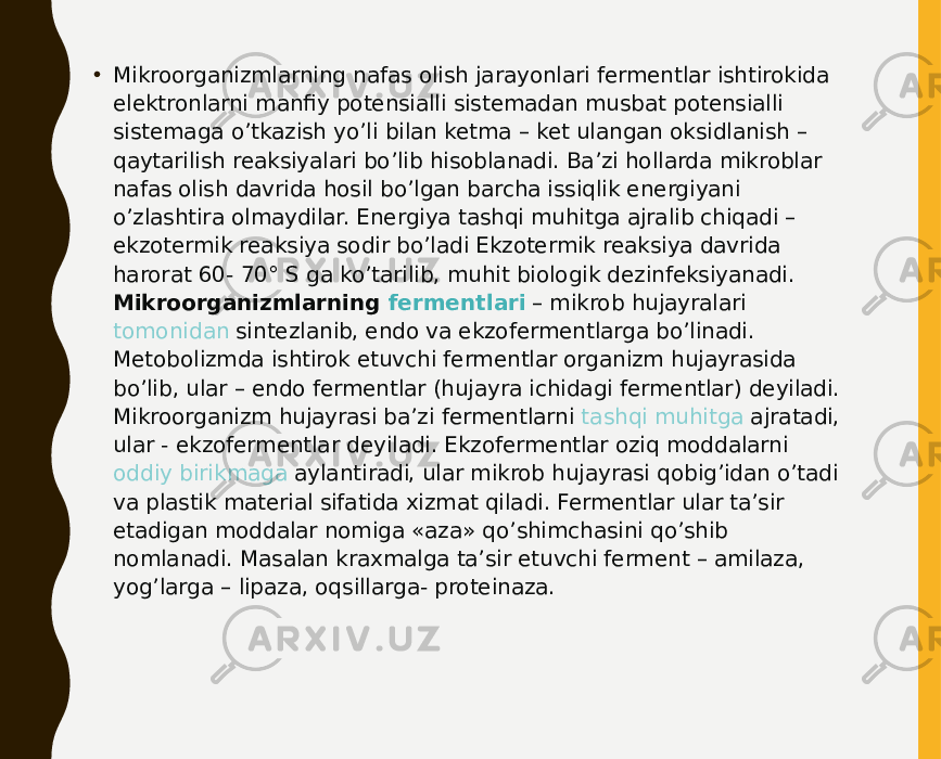 • Mikroorganizmlarning nafas olish jarayonlari fermentlar ishtirokida elektronlarni manfiy potensialli sistemadan musbat potensialli sistemaga o’tkazish yo’li bilan ketma – ket ulangan oksidlanish – qaytarilish reaksiyalari bo’lib hisoblanadi. Ba’zi hollarda mikroblar nafas olish davrida hosil bo’lgan barcha issiqlik energiyani o’zlashtira olmaydilar. Energiya tashqi muhitga ajralib chiqadi – ekzotermik reaksiya sodir bo’ladi Ekzotermik reaksiya davrida harorat 60- 70° S ga ko’tarilib, muhit biologik dezinfeksiyanadi. Mikroorganizmlarning  fermentlari  – mikrob hujayralari  tomonidan sintezlanib , endo va ekzofermentlarga bo’linadi. Metobolizmda ishtirok etuvchi fermentlar organizm hujayrasida bo’lib, ular – endo fermentlar (hujayra ichidagi fermentlar) deyiladi. Mikroorganizm hujayrasi ba’zi fermentlarni  tashqi muhitga ajratadi , ular - ekzofermentlar deyiladi. Ekzofermentlar oziq moddalarni  oddiy birikmaga aylantiradi , ular mikrob hujayrasi qobig’idan o’tadi va plastik material sifatida xizmat qiladi. Fermentlar ular ta’sir etadigan moddalar nomiga «aza» qo’shimchasini qo’shib nomlanadi. Masalan kraxmalga ta’sir etuvchi ferment – amilaza, yog’larga – lipaza, oqsillarga- proteinaza. 