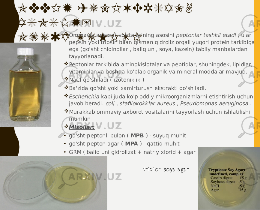 ODDIY (UNIVERSAL, ASOSIY) OZUQA MUHITI  Ommaviy axborot vositalarining asosini peptonlar tashkil etadi , ular pepsin yoki tripsin bilan qisman gidroliz orqali yuqori protein tarkibiga ega (go&#39;sht chiqindilari, baliq uni, soya, kazein) tabiiy manbalardan tayyorlanadi.  Peptonlar tarkibida aminokislotalar va peptidlar, shuningdek, lipidlar, vitaminlar va boshqa ko&#39;plab organik va mineral moddalar mavjud.  NaCl qo&#39;shiladi ( izotoniklik )  Ba&#39;zida go&#39;sht yoki xamirturush ekstrakti qo&#39;shiladi.  Escherichia kabi juda ko&#39;p oddiy mikroorganizmlarni etishtirish uchun javob beradi. coli , stafilokokklar aureus , Pseudomonas aeruginosa .  Murakkab ommaviy axborot vositalarini tayyorlash uchun ishlatilishi mumkin  Misollar: • go&#39;sht-peptonli bulon ( MPB ) - suyuq muhit • go&#39;sht-pepton agar ( MPA ) - qattiq muhit • GRM ( baliq uni gidrolizat + natriy xlorid + agar ) tripton soya agar 