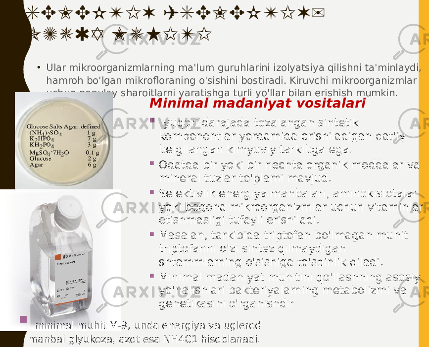 SELEKTIV (SELEKTIV) OZUQA MUHITI • Ular mikroorganizmlarning ma&#39;lum guruhlarini izolyatsiya qilishni ta&#39;minlaydi, hamroh bo&#39;lgan mikrofloraning o&#39;sishini bostiradi. Kiruvchi mikroorganizmlar uchun noqulay sharoitlarni yaratishga turli yo&#39;llar bilan erishish mumkin. Minimal madaniyat vositalari  yuqori darajada tozalangan sintetik komponentlar yordamida erishiladigan qat&#39;iy belgilangan kimyoviy tarkibga ega.  Odatda bir yoki bir nechta organik moddalar va mineral tuzlar to&#39;plami mavjud.  Selektivlik energiya manbalari, aminokislotalar yoki begona mikroorganizmlar uchun vitaminlar etishmasligi tufayli erishiladi.  Masalan, tarkibida triptofan bo&#39;lmagan muhit triptofanni o&#39;zi sintez qilmaydigan shtammlarning o&#39;sishiga to&#39;sqinlik qiladi.  Minimal madaniyat muhitini qo&#39;llashning asosiy yo&#39;nalishlari bakteriyalarning metabolizmi va genetikasini o&#39;rganishdir .    minimal muhit M-9, unda energiya va uglerod manbai glyukoza, azot esa NH4C1 hisoblanadi. 