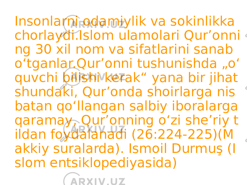 Insonlarni odamiylik va sokinlikka chorlaydi.Islom ulamolari Qurʼonni ng 30 xil nom va sifatlarini sanab oʻtganlar.Qur’onni tushunishda „oʻ quvchi bilishi kerak“ yana bir jihat shundaki, Qur’onda shoirlarga nis batan qoʻllangan salbiy iboralarga qaramay, Qur’onning oʻzi sheʼriy t ildan foydalanadi (26:224-225)(M akkiy suralarda). Ismoil Durmuş (I slom entsiklopediyasida) 