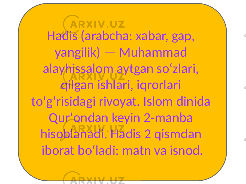 Hadis (arabcha: xabar, gap, yangilik) — Muhammad alayhissalom aytgan soʻzlari, qilgan ishlari, iqrorlari toʻgʻrisidagi rivoyat. Islom dinida Qurʼondan keyin 2-manba hisoblanadi. Hadis 2 qismdan iborat boʻladi: matn va isnod. 