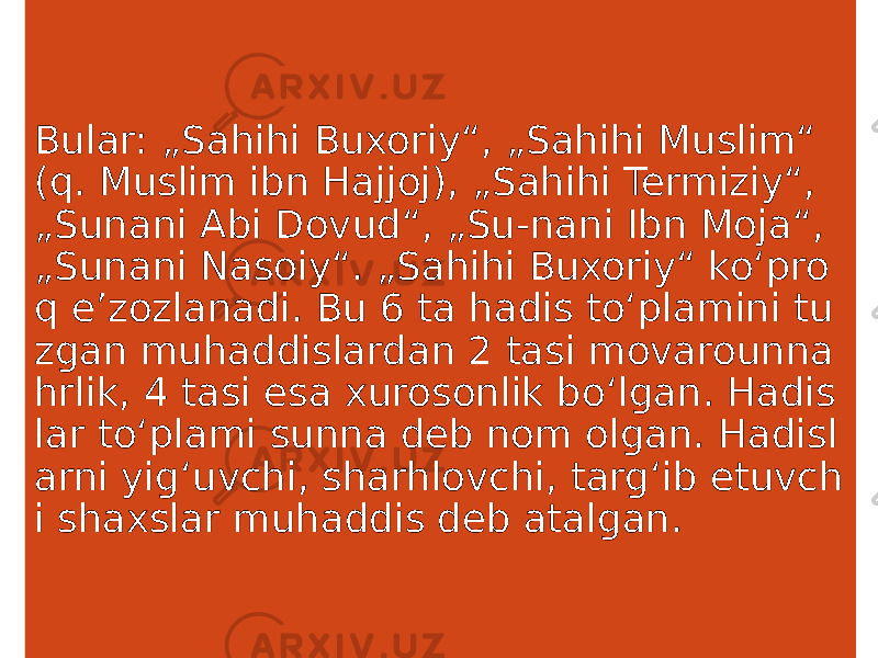 Bular: „Sahihi Buxoriy“, „Sahihi Muslim“ (q. Muslim ibn Hajjoj), „Sahihi Termiziy“, „Sunani Abi Dovud“, „Su-nani Ibn Moja“, „Sunani Nasoiy“. „Sahihi Buxoriy“ koʻpro q eʼzozlanadi. Bu 6 ta hadis toʻplamini tu zgan muhaddislardan 2 tasi movarounna hrlik, 4 tasi esa xurosonlik boʻlgan. Hadis lar toʻplami sunna deb nom olgan. Hadisl arni yigʻuvchi, sharhlovchi, targʻib etuvch i shaxslar muhaddis deb atalgan. 