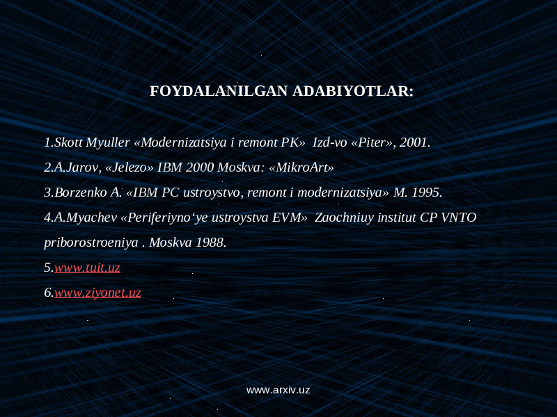 FOYDALANILGAN ADABIYOTLAR:   1. Skott Myuller «Modernizatsiya i remont PK» Izd-vo «Piter», 2001. 2. A.Jarov, «Jelezo» IBM 2000 Moskva: «MikroArt» 3. Borzenko A . « IBM PC ustroystvo, remont i modernizatsiya» M . 1995. 4. A.Myachev «Periferiyn о ‘ye ustroystva EVM» Zaochniuy institut CP VNTO priborostroeniya . Moskva 1988. 5. www.tuit.uz 6. www.ziyonet.uz www.arxiv.uz 