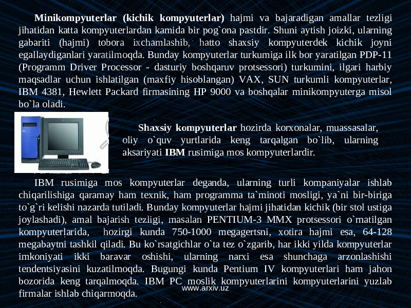 Minikompyuterlar (kichik kompyuterlar) hajmi va bajaradigan amallar tezligi jihatidan katta kompyuterlardan kamida bir pog`ona pastdir. Shuni aytish joizki, ularning gabariti (hajmi) tobora ixchamlashib, hatto shaxsiy kompyuterdek kichik joyni egallaydiganlari yaratilmoqda. Bunday kompyuterlar turkumiga ilk bor yaratilgan PDP-11 (Programm Driver Processor - dasturiy boshqaruv protsessori) turkumini, ilgari harbiy maqsadlar uchun ishlatilgan (maxfiy hisoblangan) VAX, SUN turkumli kompyuterlar, IBM 4381, Hewlett Packard firmasining HP 9000 va boshqalar minikompyuterga misol bo`la oladi. Shaxsiy kompyuterlar hozirda korxonalar, muassasalar, oliy o`quv yurtlarida keng tarqalgan bo`lib, ularning aksariyati IBM rusimiga mos kompyuterlardir. IBM rus i miga mos kompyuterlar deganda, ularning turli kompaniyalar ishlab chiqarilishiga qaramay ham texnik, ham programma ta`minoti mosligi, ya`ni bir-biriga to`g`ri kelishi nazarda tutiladi. Bunday kompyuterlar hajmi jihatidan kichik (bir stol ustiga joylashadi), amal bajarish tezligi, masalan PENTIUM-3 MMX protsessori o`rnatilgan kompyuterlarida, hozirgi kunda 750-1000 megagertsni, xotira hajmi esa, 64-128 megabaytni tashkil qiladi. Bu ko`rsatgichlar o`ta tez o`zgarib, har ikki yilda kompyuterlar imkoniyati ikki baravar oshishi, ularning narxi esa shunchaga arzonlashishi tendentsiyasini kuzatilmoqda. Bugungi kunda Pentium IV kompyuterlari ham jahon bozorida keng tarqalmoqda. IBM PC moslik kompyuterlarini kompyuterlarini yuzlab firmalar ishlab chiqarmoqda. www.arxiv.uz 