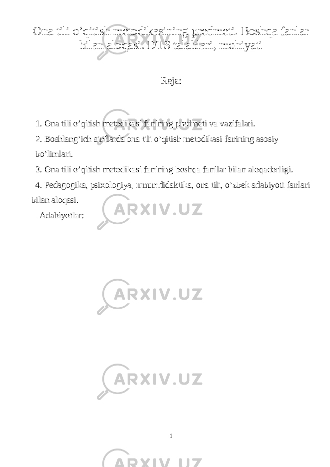 Ona tili o’qitish metodikasining predmeti. Boshqa fanlar bilan aloqasi. DTS talablari, mohiyati Reja: 1. Ona tili o’qitish metodikasi fanining predmeti va vazifalari. 2. Boshlang’ich sinflarda ona tili o’qitish metodikasi fanining asosiy bo’limlari. 3. Ona tili o’qitish metodikasi fanining boshqa fanilar bilan aloqadorligi. 4. Pedagogika, psixologiya, umumdidaktika, ona tili, o’zbek adabiyoti fanlari bilan aloqasi. Adabiyotlar: 1 