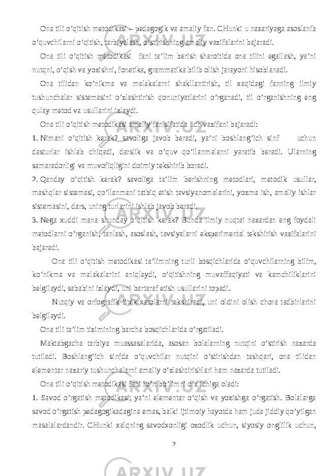 Ona tili o’qitish metodikasi – pedagogik va amaliy fan. CHunki u nazariyaga asoslanib o’quvchilarni o’qitish, tarbiyalash, o’stirishning amaliy vazifalarini bajaradi. Ona tili o’qitish metodikasi fani ta’lim berish sharoitida ona tilini egallash, ya’ni nutqni, o’qish va yozishni, fonetika, grammatika bilib olish jarayoni hisoblanadi. Ona tilidan ko’nikma va malakalarni shakllantirish, til xaqidagi fanning ilmiy tushunchalar sistemasini o’zlashtirish qonuniyatlarini o’rganadi, til o’rganishning eng qulay metod va usullarini izlaydi. Ona tili o’qitish metodikasi amaliy fan sifatida uch vazifani bajaradi: 1. Nimani o’qitish kerak? savoliga javob beradi, ya’ni boshlang’ich sinf uchun dasturlar ishlab chiqadi, darslik va o’quv qo’llanmalarni yaratib beradi. Ularning samaradorligi va muvofiqligini doimiy tekshirib boradi. 2. Qanday o’qitish kerak? savoliga ta’lim berishning metodlari, metodik usullar, mashqlar sistemasi, qo’llanmani tatbiq etish tavsiyanomalarini, yozma ish, amaliy ishlar sistemasini, dars, uning turlarini ishlab javob beradi. 3. Nega xuddi mana shunday o’qitish kerak? Bunda ilmiy nuqtai nazardan eng foydali metodlarni o’rganish, tanlash, asoslash, tavsiyalarni eksperimental tekshirish vazifalarini bajaradi. Ona tili o’qitish metodikasi ta’limning turli bosqichlarida o’quvchilarning bilim, ko’nikma va malakalarini aniqlaydi, o’qitishning muvaffaqiyati va kamchiliklarini belgilaydi, sababini izlaydi, uni bartaraf etish usullarini topadi. Nutqiy va orfografik tipik xatolarni tekshiradi, uni oldini olish chora tadbirlarini belgilaydi. Ona tili ta’lim tizimining barcha bosqichlarida o’rgatiladi. Maktabgacha tarbiya muassasalarida, asosan bolalarning nutqini o’stirish nazarda tutiladi. Boshlang’ich sinfda o’quvchilar nutqini o’stirishdan tashqari, ona tilidan elementar nazariy tushunchalarni amaliy o’zlashtirishlari ham nazarda tutiladi. Ona tili o’qitish metodikasi fani to’rt bo’limni o’z ichiga oladi: 1. Savod o’rgatish metodikasi, ya’ni elementar o’qish va yozishga o’rgatish. Bolalarga savod o’rgatish pedagogikadagina emas, balki ijtimoiy hayotda ham juda jiddiy qo’yilgan masalalardandir. CHunki xalqning savodxonligi ozodlik uchun, siyosiy onglilik uchun, 2 