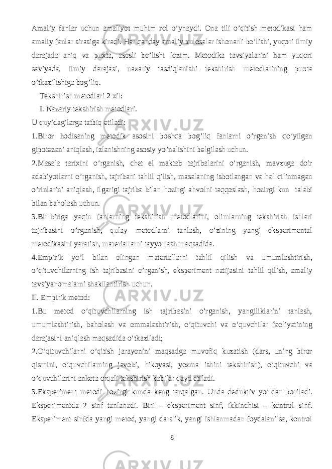 Amaliy fanlar uchun amaliyot muhim rol o’ynaydi. Ona tili o’qitish metodikasi ham amaliy fanlar sirasiga kiradi. Har qanday amaliy xulosalar ishonarli bo’lishi, yuqori ilmiy darajada aniq va puxta, asosli bo’lishi lozim. Metodika tavsiyalarini ham yuqori saviyada, ilmiy darajasi, nazariy tasdiqlanishi tekshirish metodlarining puxta o’tkazilishiga bog’liq. Tekshirish metodlari 2 xil: I. Nazariy tekshirish metodlari. U quyidagilarga tatbiq etiladi: 1.Biror hodisaning metodik asosini boshqa bog’liq fanlarni o’rganish qo’yilgan gipotezani aniqlash, izlanishning asosiy yo’nalishini belgilash uchun. 2.Masala tarixini o’rganish, chet el maktab tajribalarini o’rganish, mavzuga doir adabiyotlarni o’rganish, tajribani tahlil qilish, masalaning isbotlangan va hal qilinmagan o’rinlarini aniqlash, ilgarigi tajriba bilan hozirgi ahvolni taqqoslash, hozirgi kun talabi bilan baholash uchun. 3.Bir-biriga yaqin fanlarning tekshirish metodlarini, olimlarning tekshirish ishlari tajribasini o’rganish, qulay metodlarni tanlash, o’zining yangi eksperimental metodikasini yaratish, materiallarni tayyorlash maqsadida. 4.Empirik yo’l bilan olingan materiallarni tahlil qilish va umumlashtirish, o’qituvchilarning ish tajribasini o’rganish, eksperiment natijasini tahlil qilish, amaliy tavsiyanomalarni shakllantirish uchun. II. Empirik metod: 1.Bu metod o’qituvchilarning ish tajribasini o’rganish, yangiliklarini tanlash, umumlashtirish, baholash va ommalashtirish, o’qituvchi va o’quvchilar faoliyatining darajasini aniqlash maqsadida o’tkaziladi; 2.O’qituvchilarni o’qitish jarayonini maqsadga muvofiq kuzatish (dars, uning biror qismini, o’quvchilarning javobi, hikoyasi, yozma ishini tekshirish), o’qituvchi va o’quvchilarini anketa orqali tekshirish kabilar qayd etiladi. 3.Eksperiment metodi hozirgi kunda keng tarqalgan. Unda deduktiv yo’ldan boriladi. Eksperimentda 2 sinf tanlanadi. Biri – eksperiment sinf, ikkinchisi – kontrol sinf. Eksperiment sinfda yangi metod, yangi darslik, yangi ishlanmadan foydalanilsa, kontrol 8 